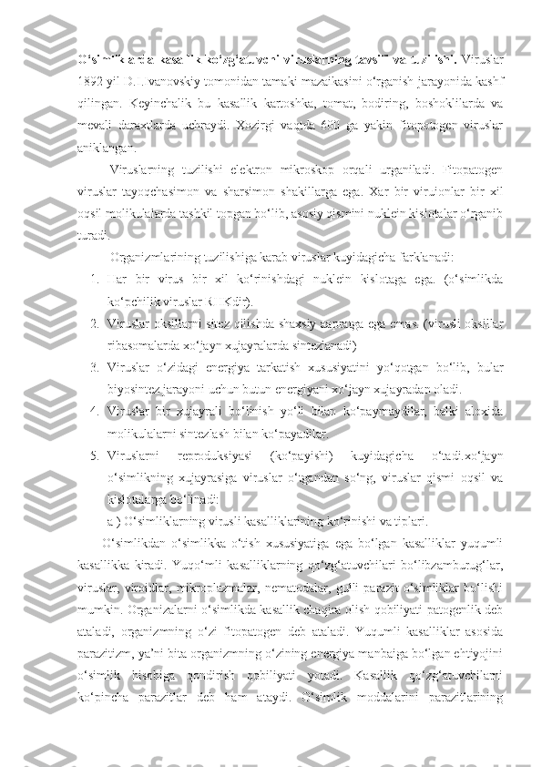 O‘simliklarda kasallik ko‘zg‘atuvchi  viruslarning tavsifi va tuzilishi.   Viruslar
1892 yil D.I.Ivanovskiy tomonidan tamaki mazaikasini o‘rganish jarayonida kashf
qilingan.   Keyinchalik   bu   kasallik   kartoshka,   tomat,   bodiring,   boshoklilarda   va
mevali   daraxtlarda   uchraydi.   Xozirgi   vaqtda   600   ga   yakin   fitopotogen   viruslar
aniklangan. 
Viruslarning   tuzilishi   elektron   mikroskop   orqali   urganiladi.   Fitopatogen
viruslar   tayoqchasimon   va   sharsimon   shakillarga   ega.   Xar   bir   viruionlar   bir   xil
oqsil molikulalarda tashkil topgan bo‘lib, asosiy qismini nuklein kislotalar o‘rganib
turadi. 
Organizmlarining tuzilishiga karab viruslar kuyidagicha farklanadi:
1. Har   bir   virus   bir   xil   ko‘rinishdagi   nuklein   kislotaga   ega.   (o‘simlikda
ko‘pchilik viruslar RHKdir).
2. Viruslar  oksillarni sitez qilishda shaxsiy aapratga ega emas. (virusli oksillar
ribasomalarda xo‘jayn xujayralarda sintezlanadi)
3. Viruslar   o‘zidagi   energiya   tarkatish   xususiyatini   yo‘qotgan   bo‘lib,   bular
biyosintez jarayoni uchun butun energiyani xo‘jayn xujayradan oladi.
4. Viruslar   bir   xujayrali   bo‘linish   yo‘li   bilan   ko‘paymaydilar,   balki   aloxida
molikulalarni sintezlash bilan ko‘payadilar.
5. Viruslarni   reproduksiyasi   (ko‘payishi)   kuyidagicha   o‘tadi.xo‘jayn
o‘simlikning   xujayrasiga   viruslar   o‘tgandan   so‘ng,   viruslar   qismi   oqsil   va
kislotalarga bo‘linadi:
a ) O‘simliklarning virusli kasalliklarining ko‘rinishi va tiplari.   
O‘simlikdan   o‘simlikka   o‘tish   xususiyatiga   ega   bo‘lgan   kasalliklar   yuqumli
kasallikka   kiradi.   Yuqo‘mli   kasalliklarning   qo‘zg‘atuvchilari   bo‘libzamburug‘lar,
viruslar,   viroidlar,   mikroplazmalar,   nematodalar,   gulli   parazit   o‘simliklar   bo‘lishi
mumkin.   Organizalarni o‘simlikda kasallik chaqira olish qobiliyati patogenlik deb
ataladi,   organizmning   o‘zi   fitopatogen   deb   ataladi.   Yuqumli   kasalliklar   asosida
parazitizm, ya’ni bita organizmning o‘zining energiya manbaiga bo‘lgan ehtiyojini
o‘simlik   hisobiga   qondirish   qobiliyati   yotadi.   Kasallik   qo‘zg‘atuvchilarni
ko‘pincha   parazitlar   deb   ham   ataydi.   O‘simlik   moddalarini   parazitlarining 