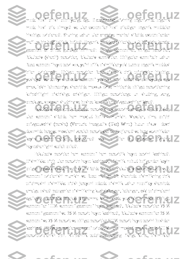 moda   hosil   qilish   qobiliyatiga   ega.   Geterotroflar   o‘zining   organizmda   organik
moda   hosil   qila   olmaydi   va   ular   avtotroflar   hosil   qiladigan   organik   moddalar
hisobiga   oziqlanadi.   Shuning   uchun   ular   energiya   manbai   sifatida   avtotroflardan
ma’lum bir bog‘liqlikda bo‘ladi. Organik moddani ishlatish usuli bo‘yicha barcha
geterotroflar   to‘rtta   guruxga   bo‘linadi:   obligat   saprotroflar,   obligat   parazitlar,
fakultativ   (shartli)   parazitlar,   fakultativ   saprovitlar.   Obligatlar   saprofitalr   uchun
faqat saprotrof hayot tarzi xos, ya’ni o‘lik o‘simliklar yoki tuproq organik moddasi
bilan   oziqlanadit.   Obligat   parazitlar   faqat   o‘simlik   tirik   to‘qimalar   hisobiga
yashaydi   va   tabiiy   sharoitda   saprotrof   yashash   tarzi   kechirish   qobiliyatiga   ega
emas, lekin laboratoriya sharoitida maxsus oziqa mhitlarida obligat parazitlarning
ko‘pchiligini   o‘stirishga   erishilgan.   Obligat   parazitlarga   un   shudring,   zang,
qorakuya, soxta un shudring va boshqa kasalliklar qo‘zgatuvchilari kiradi.
Fakultativ   saprootroflar   odatda   parazitik   hayot   tarzini   amalga   oshiradi,   lekin
ular   saprotrof   sifatida   ham   mavjud   bo‘lishi   mumkin.   Masalan,   olma   qo‘tiri
qo‘zgatuvchisi   (parsha)   (Venturia   inaegualis   (Cke)   Wint.)   butun   o‘suv     davri
dasomida barg va mevalarni zaralab parazit siatida rivojlanadi va barg xazonlikdan
keyin   saprotrof   sifatida   rivojlanadi   vash   u   bilan   bu   yilgacha   o‘zining
hayotchanligini saqlab qoladi.
Fakultativ   parzitlar   ham   saprotrof   ham   parazitlik   hayot   tarzini   kechiradi.
O‘simlikka   o‘tib   ular   parazitir   hayot   kechiradi,   o‘simlik   nobud   bo‘lgandan   keyin
qolgan organik moddani saprotrof sifatida ishlatadi. Fakultativ parazitlar uzoq vaqt
saprotrof   oziqlanishi   mumkin   va   faqat   ma’lum   bir   sharoitda   o‘simlikning   tirik
to‘qimasini   o‘simlikka   o‘tish   jarayoni   odatda   o‘simlik   uchun   noqo‘lay   sharoitda
amalga oshadi-patogenlar o‘simlikning kuchsizlangan, latlangan, eski to‘qimalarni
egallaydi.   Parazitlik   darajasi   diagramma   ko‘rinishida   yozilishi   mumkin.   Obligat
saprotroflar   100%  saprotrof   geterotrof   hayot   kechiradi,  fakultativ  parazitlar   75  %
saprotrof  geterotrof va 25 % parazit  hayot kechiradi, fakultativ saprotroflar 25 %
saprotrof va 75 % parazit va obligat parazitlar 100% parazit hayot tarzini boshdan
kechiradi. Obligat parazitlar saprotrof oziqlanish  tipii mavjud emas. Ularda 100 %
parazitoziqlanish   tipii.   Ko‘pchilik   tadqiqotchilarning   fikriga   ko‘ra,   o‘simliklar 