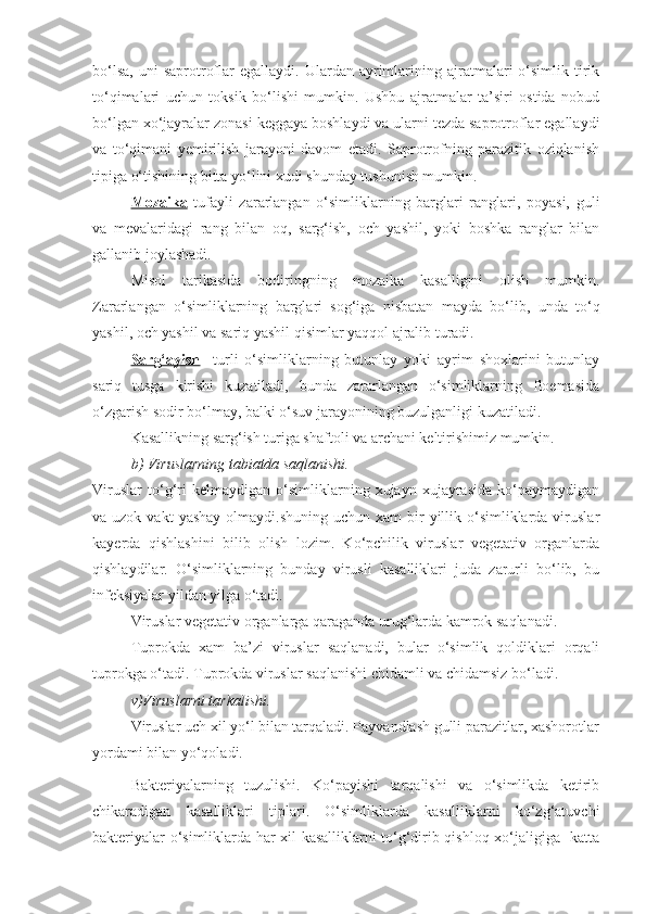 bo‘lsa,   uni   saprotroflar   egallaydi.  Ulardan  ayrimlarining  ajratmalari   o‘simlik  tirik
to‘qimalari   uchun   toksik   bo‘lishi   mumkin.   Ushbu   ajratmalar   ta’siri   ostida   nobud
bo‘lgan xo‘jayralar zonasi keggaya boshlaydi va ularni tezda saprotroflar egallaydi
va   to‘qimani   yemirilish   jarayoni   davom   etadi.   Saprotrofning   parazitik   oziqlanish
tipiga o‘tishining bitta yo‘lini xudi shunday tushunish mumkin.
Mozaika   tufayli   zararlangan   o‘simliklarning   barglari   ranglari,   poyasi,   guli
va   mevalaridagi   rang   bilan   oq,   sarg‘ish,   och   yashil,   yoki   boshka   ranglar   bilan
gallanib joylashadi.
Misol   tarikasida   bodiringning   mozaika   kasalligini   olish   mumkin.
Zararlangan   o‘simliklarning   barglari   sog‘iga   nisbatan   mayda   bo‘lib,   unda   to‘q
yashil, och yashil va sariq yashil qisimlar yaqqol ajralib turadi.
Sarg‘ayish     turli   o‘simliklarning   butunlay   yoki   ayrim   shoxlarini   butunlay
sariq   tusga   kirishi   kuzatiladi,   bunda   zararlangan   o‘simliklarning   floemasida
o‘zgarish sodir bo‘lmay, balki o‘suv jarayonining buzulganligi kuzatiladi. 
Kasallikning sarg‘ish turiga shaftoli va archani keltirishimiz mumkin.
b) Viruslarning tabiatda saqlanishi. 
Viruslar   to‘g‘ri   kelmaydigan   o‘simliklarning   xujayn   xujayrasida   ko‘paymaydigan
va uzok  vakt   yashay  olmaydi.shuning  uchun  xam  bir  yillik o‘simliklarda viruslar
kayerda   qishlashini   bilib   olish   lozim.   Ko‘pchilik   viruslar   vegetativ   organlarda
qishlaydilar.   O‘simliklarning   bunday   virusli   kasalliklari   juda   zarurli   bo‘lib,   bu
infeksiyalar yildan yilga o‘tadi. 
Viruslar vegetativ organlarga qaraganda urug‘larda kamrok saqlanadi. 
Tuprokda   xam   ba’zi   viruslar   saqlanadi,   bular   o‘simlik   qoldiklari   orqali
tuprokga o‘tadi. Tuprokda viruslar saqlanishi chidamli va chidamsiz bo‘ladi. 
v)Viruslarni tarkalishi.
Viruslar uch xil yo‘l bilan tarqaladi. Payvandlash gulli parazitlar, xashorotlar
yordami bilan yo‘qoladi.
Bakteriyalarning   tuzulishi.   Ko‘payishi   tarqalishi   va   o‘simlikda   ketirib
chikaradigan   kasalliklari   tiplari.   O‘simliklarda   kasalliklarni   ko‘zg‘atuvchi
bakteriyalar o‘simliklarda har xil kasalliklarni to‘g‘dirib qishloq xo‘jaligiga   katta 