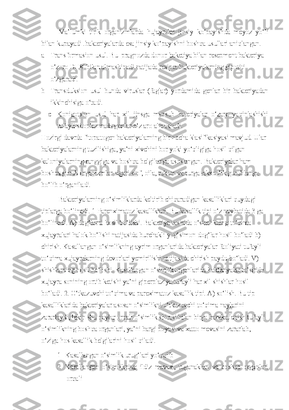 Ma’lumki   tirik   organizmlarda   hujayralar   jinsiy   ko‘payishda   meyoz   yo‘li
bilan kupayadi .bakteriyalarda esa jinsiy ko‘payishni boshqa usullari aniqlangan.
a- Transformasion usul. Bu  pragnozda donor baketiya bilan resepment bakteriya 
o‘zoro DHK bilan almashinadi natijada resipet bakteriyalarning gipotiti 
o‘zgaradi. 
b- Transduksion   usul   bunda   viruslar   (faglar)   yordamida   genlar   bir   bakteriyadan
ikkinchisiga o‘tadi. 
c- Konigotsion   usul   har   xil   jinsga   mansub   bateriyalar   o‘zaro   yaqinlashishi
tufayli sitoplazmada genlar o‘z aro almashadi. 
Hozirgi davrda fitopatogen bakteriyalarning bir necha klasifikasiyasi mavjud. Ular 
bakteriyalarning tuzilishiga, ya’ni xivchini bor yoki yo‘qligiga hosil qilgan 
kaloniyalarning ranggiga va boshqa belgilariga asoslangan. Bakteriyalar ham 
boshqa guruh organizmlar sigari sinf, oila, tukum va turga taksonlik guruhlariga 
bo‘lib o‘rganiladi.
Bakteriyalarning o‘simliklarda keltirib chiqaradigan kasalliklari quydagi 
tiplarga bo‘linadi. 1-Parenximatoz kasalliklari. Bu kasallik tipi o‘z navbatida 3 ga 
bo‘linadi. A) dog‘larni hosil bo‘lishi. Bakteriya tasirida o‘simlikning to‘qima 
xujayralari halok bo‘lishi natijasida burchakli yog‘simon dog‘lar hosil bo‘ladi b) 
chirish. Kasallangan o‘simlikning ayrim organlarida bakteriyalar faoliyati tufayli 
to‘qima xujayralarning devorlari yemirilishi natijasida chirish paydo bo‘ladi. V) 
shishlarning hosil bo‘lishi. Kasallangan o‘simlik organlarida bakteriyalar ta’sirida 
xujayra sonining ortib ketishi ya’ni giperplaziya tufayli har xil shishlar hosil 
bo‘ladi. 2. O‘tkazuvchi to‘qima va pareximatoz kasallik tipi. A) so‘lish. Bu tip 
kasalliklarida bakteriyalar asosan o‘simlikni o‘tkazuvchi to‘qima naylarini 
zararlaydi, lekin shu naylar orqali o‘simlik shirasi bilan birga harakatlanish tufayli 
o‘simlikning boshqa organlari, ya’ni bargi poyasi va xatto mevasini zararlab, 
o‘ziga hos kasallik belgilarini hosil qiladi. 
1 Kasallangan o‘simlik urug‘lari yo‘qolib 
2 Kasallangan   o‘simlikning   ildiz   mevasi,   tuganaklari   va   boshqa   organlari
orqali  