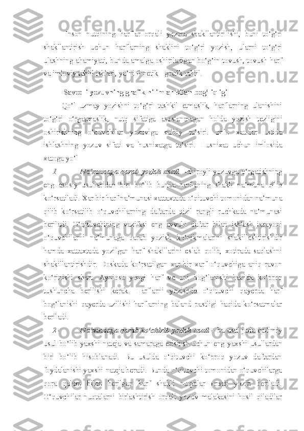 Inson   nutqining   harflar   orqali   yozma   shakllantirilishi,   buni   to‘g‘ri
shakllantirish   uchun   harflarning   shaklini   to‘g‘ri   yozish,   ularni   to‘g‘ri
ulashning ahamiyati, bunda amalga oshiriladigan bo‘g‘in tovush, tovush-harf
va imloviy tahlil ishlari, ya’ni fonetik - grafik tahlil.
   Savodli yozuvning grafik hilimlar bilan  bog‘liqligi
Qo‘l   uzmay   yozishni   to‘g‘ri   tashkil   e tmaslik,   harflarning   ulanishini
to‘g‘ri   o‘rgatmaslik,   nutq   s i fatiga   asoslanmagan   holda   yozish   t e zligini
oshirishning   o‘quvchilar   yozuviga   salbiy   ta ’ siri.   Imlo   xatolar   ustida
ishlashning   yozuv   sifati   va   husnixatga   ta’siri.   Husnixat   uchun   imlosida
xatoga yo‘l
1- Na’munaga qarab yozish usuli —chiroyli yozuvga o‘rgatishning
eng   asosiy   usullaridan   biri   bo‘lib   bunda   harflaning   shakli   na’muna   qilib
ko‘rsatiladi. Xar bir harf na’munasi xattaxtada o‘qituvchi tomonidan na’muna
qilib   ko‘rsatilib   o‘quvchilarning   daftarda   qizil   rangli   ruchkada   na’munasi
beriladi.   O‘qituvchining   vazifasi   eng   avvalo   daftar   bilan   ishlash   jarayoni
o‘quvchilarni   na’munaga   qarab   yozish   ko‘nikmalarini   shakillashtirishdir
hamda   xattaxtada   yozilgan   harf   shakillarini   eslab   qolib,   xotirada   saqlashni
shakillantirishdir.   Doskada   ko‘rsatilgan   xar-bir   xarf   o‘quvchiga   aniq   ravon
ko‘rinishi   shart.   Ayniqsa   yangi   harf   va   uni   bog‘lanishi   haqida   ko‘proq
tushuncha   berilishi   kerak.   Harflarni   yozishda   o‘qituvchi   qayerda   harf
bog‘lanishi   qayerda   uzilishi   harflarning   baland   pastligi   haqida   ko‘rsatmalar
beriladi.
2- Na’munaga qarab ko‘chirib yozish usuli  – bu usul juda qadimiy
usul   bo‘lib   yaxshi   nateja   va   samaraga   erishish   uchun   eng   yaxshi   usullardan
biri   bo‘lib   hisoblanadi.   Bu   usulda   o‘qituvchi   ko‘proq   yozuv   daftardan
foydalanishi yaxshi nateja beradi. Bunda o‘qituvchi tomonidan o‘quvchilarga
qora   qalam   bilan   berilgan   harf   shakli   nuqtalar   orqali   yozib   beriladi.
O‘quvchilar   nuqtalarni   birlashtirish   orqali   yozuv   malakasini   hosil   qiladilar 