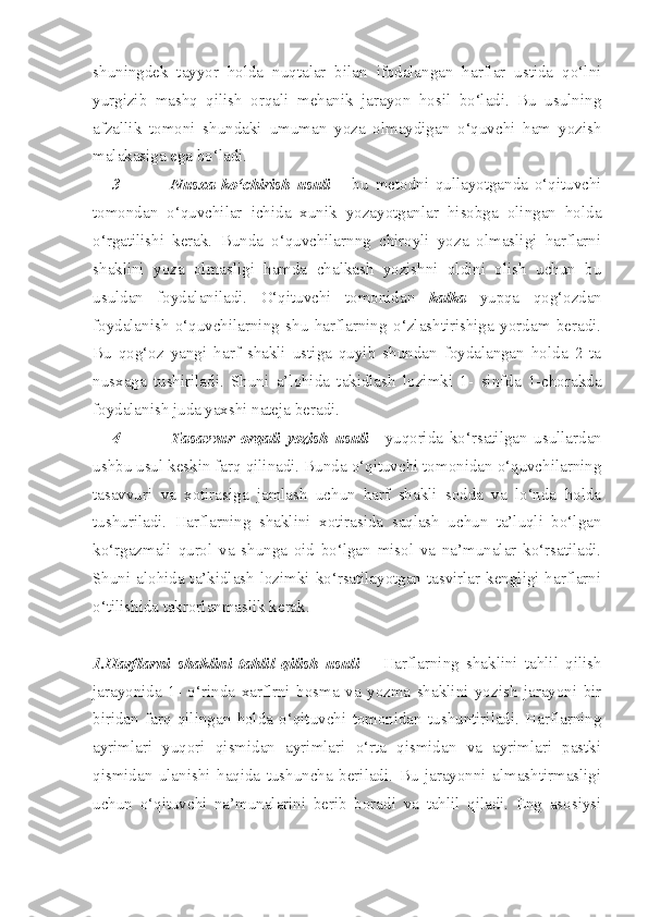 shuningdek   tayyor   holda   nuqtalar   bilan   ifodalangan   harflar   ustida   qo‘lni
yurgizib   mashq   qilish   orqali   mehanik   jarayon   hosil   bo‘ladi.   Bu   usulning
afzallik   tomoni   shundaki   umuman   yoza   olmaydigan   o‘quvchi   ham   yozish
malakasiga ega bo‘ladi.
3- Nusxa   ko‘chirish   usuli   –   bu   metodni   qullayotganda   o‘qituvchi
tomondan   o‘quvchilar   ichida   xunik   yozayotganlar   hisobga   olingan   holda
o‘rgatilishi   kerak.   Bunda   o‘quvchilarnng   chiroyli   yoza   olmasligi   harflarni
shaklini   yoza   olmasligi   hamda   chalkash   yozishni   oldini   olish   uchun   bu
usuldan   foydalaniladi.   O‘qituvchi   tomonidan   kalka   yupqa   qog‘ozdan
foydalanish   o‘quvchilarning   shu   harflarning   o‘zlashtirishiga   yordam   beradi.
Bu   qog‘oz   yangi   harf   shakli   ustiga   quyib   shundan   foydalangan   holda   2   ta
nusxaga   tushiriladi.   Shuni   a’lohida   takidlash   lozimki   1-   sinfda   1-chorakda
foydalanish juda yaxshi nateja beradi.
4- Tasavvur   orqali   yozish   usuli —yuqorida   ko‘rsatilgan   usullardan
ushbu usul keskin farq qilinadi. Bunda o‘qituvchi tomonidan o‘quvchilarning
tasavvuri   va   xotirasiga   jamlash   uchun   harf   shakli   sodda   va   lo‘nda   holda
tushuriladi.   Harflarning   shaklini   xotirasida   saqlash   uchun   ta’luqli   bo‘lgan
ko‘rgazmali   qurol   va   shunga   oid   bo‘lgan   misol   va   na’munalar   ko‘rsatiladi.
Shuni alohida ta’kidlash  lozimki ko‘rsatilayotgan tasvirlar kengligi harflarni
o‘tilishida takrorlanmaslik kerak.
1.Harflarni   shaklini   tahlil   qilish   usuli —   Harflarning   shaklini   tahlil   qilish
jarayonida   1-   o‘rinda   xarflrni   bosma   va   yozma   shaklini   yozish   jarayoni   bir
biridan   farq   qilingan   holda   o‘qituvchi   tomonidan   tushuntiriladi.   Harflarning
ayrimlari   yuqori   qismidan   ayrimlari   o‘rta   qismidan   va   ayrimlari   pastki
qismidan   ulanishi   haqida   tushuncha   beriladi.   Bu   jarayonni   almashtirmasligi
uchun   o‘qituvchi   na’munalarini   berib   boradi   va   tahlil   qiladi.   Eng   asosiysi 