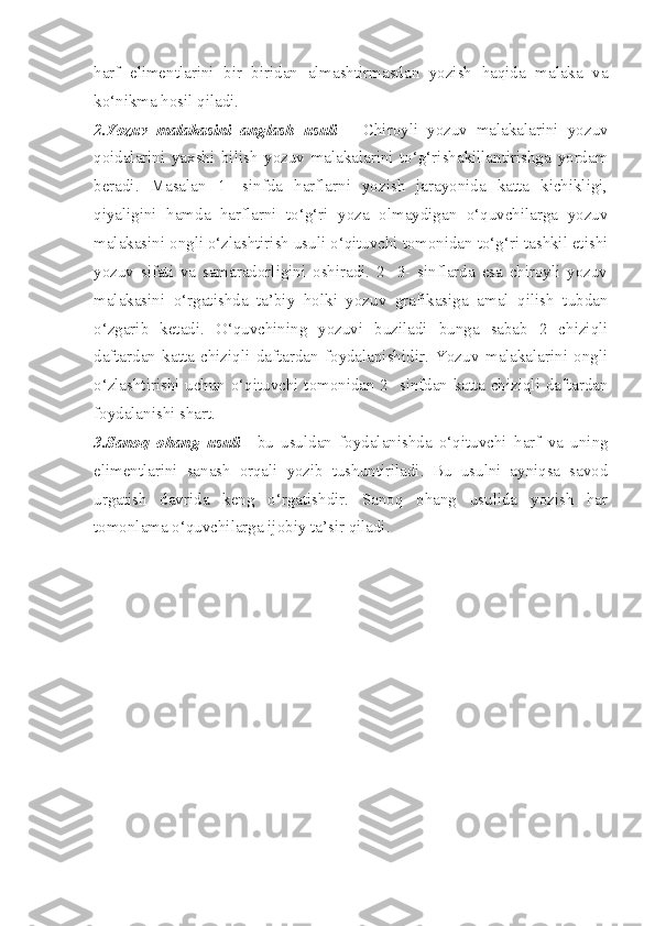 harf   elimentlarini   bir   biridan   almashtirmasdan   yozish   haqida   malaka   va
ko‘nikma hosil qiladi.
2.Yozuv   malakasini   anglash   usuli —   Chiroyli   yozuv   malakalarini   yozuv
qoidalarini   yaxshi   bilish   yozuv   malakalarini   to‘g‘rishakillantirishga   yordam
beradi.   Masalan   1-   sinfda   harflarni   yozish   jarayonida   katta   kichikligi,
qiyaligini   hamda   harflarni   to‘g‘ri   yoza   olmaydigan   o‘quvchilarga   yozuv
malakasini ongli o‘zlashtirish usuli o‘qituvchi tomonidan to‘g‘ri tashkil etishi
yozuv   sifati   va   samaradorligini   oshiradi.   2-   3-   sinflarda   esa   chiroyli   yozuv
malakasini   o‘rgatishda   ta’biy   holki   yozuv   grafikasiga   amal   qilish   tubdan
o‘zgarib   ketadi.   O‘quvchining   yozuvi   buziladi   bunga   sabab   2   chiziqli
daftardan   katta   chiziqli   daftardan   foydalanishidir.   Yozuv   malakalarini   ongli
o‘zlashtirishi uchun o‘qituvchi tomonidan 2- sinfdan katta chiziqli daftardan
foydalanishi shart.
3.Sanoq   ohang   usuli —bu   usuldan   foydalanishda   o‘qituvchi   harf   va   uning
elimentlarini   sanash   orqali   yozib   tushuntiriladi.   Bu   usulni   ayniqsa   savod
urgatish   davrida   keng   o‘rgatishdir.   Sanoq   ohang   usulida   yozish   har
tomonlama o‘quvchilarga ijobiy ta’sir qiladi. 