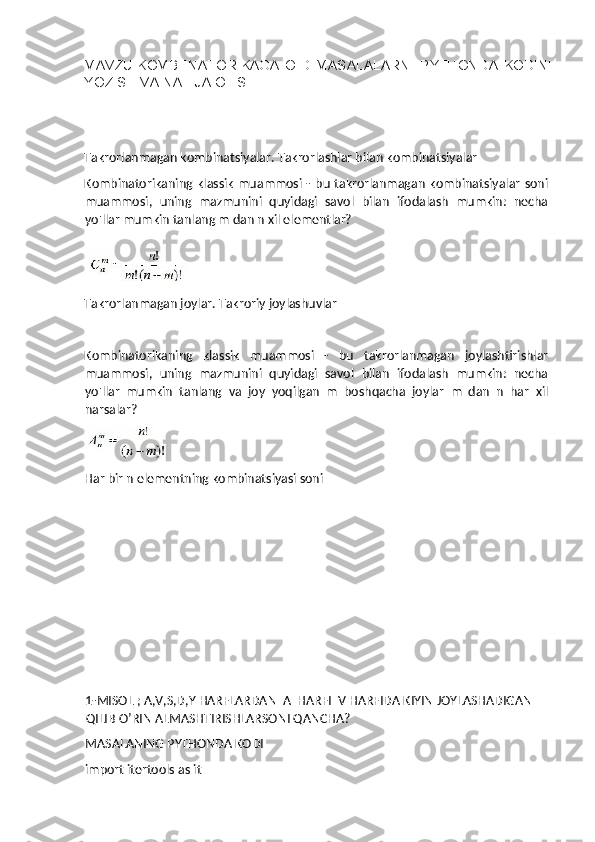 MAVZU:KOMBENATORIKAGA   OID   MASALALARNI   PYTHONDA   KODINI
YOZISH VA NATIJA OLISH. 
 
 
Takrorlanmagan kombinatsiyalar. Takrorlashlar bilan kombinatsiyalar 
Kombinatorikaning  klassik  muammosi  -  bu takrorlanmagan  kombinatsiyalar  soni
muammosi,   uning   mazmunini   quyidagi   savol   bilan   ifodalash   mumkin:   necha
yo'llar mumkin tanlang m dan n xil elementlar?   
 
Takrorlanmagan joylar. Takroriy joylashuvlar 
 
Kombinatorikaning   klassik   muammosi   -   bu   takrorlanmagan   joylashtirishlar
muammosi,   uning   mazmunini   quyidagi   savol   bilan   ifodalash   mumkin:   necha
yo'llar   mumkin   tanlang   va   joy   yoqilgan   m   boshqacha   joylar   m   dan   n   har   xil
narsalar? 
 
Har bir n elementning kombinatsiyasi soni 
   
 
  
 
 
1-MISOL ; A,V,S,D,Y HARFLARDAN  A  HARFI  V HARFIDA KIYIN JOYLASHADIGAN 
QILIB O’RIN ALMASHTIRISHLARSONI QANCHA?
MASALANING PYTHONDA KODI
import itertools as it 
