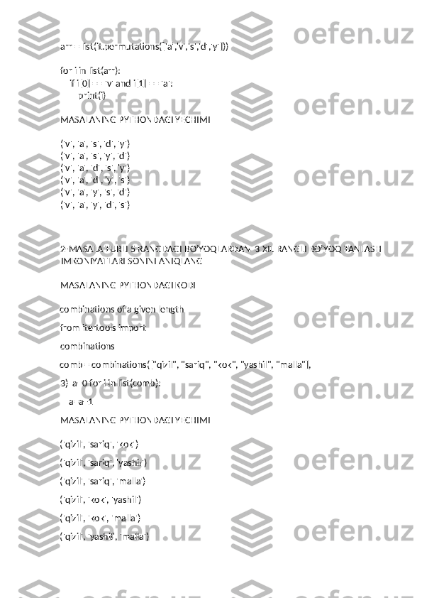 arr = list(it.permutations(['a','v','s','d','y']))
for i in list(arr):
    if i[0] == 'v' and i[1] == 'a':
        print(i)
MASALANING PYTHONDAGI YECHIMI
('v', 'a', 's', 'd', 'y')
('v', 'a', 's', 'y', 'd')
('v', 'a', 'd', 's', 'y')
('v', 'a', 'd', 'y', 's')
('v', 'a', 'y', 's', 'd')
('v', 'a', 'y', 'd', 's')
2-MASALA TURLI 5 RANGDAGI BO’YOQLARDAN  3 XIL RANGLI BO’YOQ TANLASH 
IMKONIYATLARI SONINI ANIQLANG 
MASALANING PYTHONDAGI KODI
combinations of a given length 
from itertools import 
combinations 
comb = combinations(["qizil", "sariq", "kok", "yashil", "malla"], 
3)  a=0 for i in list(comb): 
    a=a+1 
MASALANING PYTHONDAGI YECHIMI
('qizil', 'sariq', 'kok') 
('qizil', 'sariq', 'yashil') 
('qizil', 'sariq', 'malla') 
('qizil', 'kok', 'yashil') 
('qizil', 'kok', 'malla') 
('qizil', 'yashil', 'malla')  