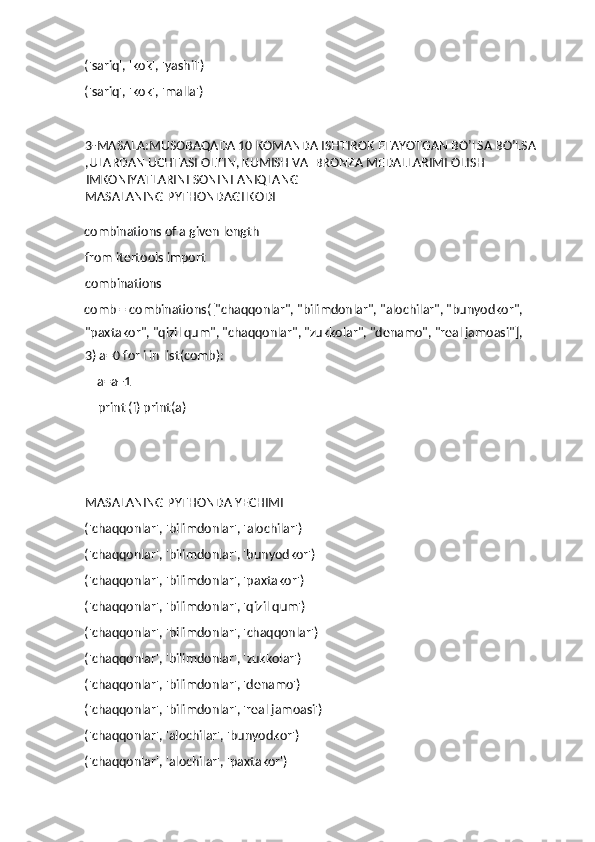 ('sariq', 'kok', 'yashil') 
('sariq', 'kok', 'malla') 
3-MASALA:MUSOBAQADA 10 KOMANDA ISHTIROK ETAYOTGAN BO’LSA BO’LSA
,ULARDAN UCHTASI OLTIN, KUMISH VA  BRONZA MEDALLARIMI OLISH 
IMKONIYATLARINI SONINI ANIQLANG 
MASALANING PYTHONDAGI KODI
combinations of a given length 
from itertools import 
combinations 
comb = combinations(["chaqqonlar", "bilimdonlar", "alochilar", "bunyodkor", 
"paxtakor", "qizil qum", "chaqqonlar", "zukkolar", "denamo", "real jamoasi"], 
3) a=0 for i in list(comb): 
    a=a+1 
    print (i) print(a)
MASALANING PYTHONDA YECHIMI
('chaqqonlar', 'bilimdonlar', 'alochilar') 
('chaqqonlar', 'bilimdonlar', 'bunyodkor') 
('chaqqonlar', 'bilimdonlar', 'paxtakor') 
('chaqqonlar', 'bilimdonlar', 'qizil qum') 
('chaqqonlar', 'bilimdonlar', 'chaqqonlar') 
('chaqqonlar', 'bilimdonlar', 'zukkolar') 
('chaqqonlar', 'bilimdonlar', 'denamo') 
('chaqqonlar', 'bilimdonlar', 'real jamoasi') 
('chaqqonlar', 'alochilar', 'bunyodkor') 
('chaqqonlar', 'alochilar', 'paxtakor')  