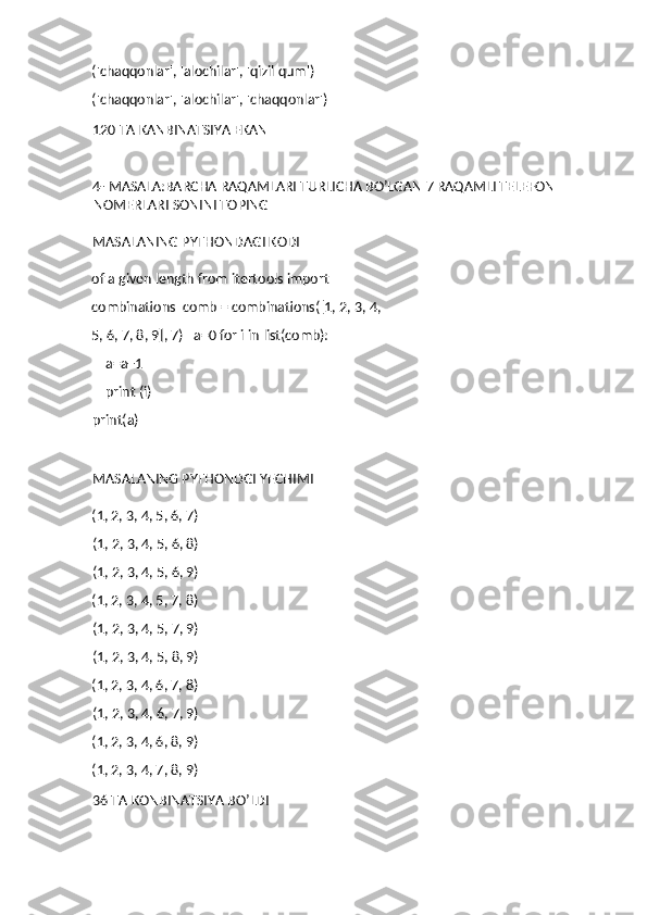 ('chaqqonlar', 'alochilar', 'qizil qum') 
('chaqqonlar', 'alochilar', 'chaqqonlar') 
120 TA KANBINATSIYA EKAN 
4- MASALA:BARCHA RAQAMLARI TURLICHA BO’LGAN 7 RAQAMLI TELEFON 
NOMERLARI SONINI TOPING
MASALANING PYTHONDAGI KODI
of a given length from itertools import 
combinations  comb = combinations([1, 2, 3, 4, 
5, 6, 7, 8, 9], 7)   a=0 for i in list(comb): 
    a=a+1 
    print (i) 
print(a) 
 
MASALANING PYTHONDGI YECHIMI
(1, 2, 3, 4, 5, 6, 7) 
(1, 2, 3, 4, 5, 6, 8) 
(1, 2, 3, 4, 5, 6, 9) 
(1, 2, 3, 4, 5, 7, 8) 
(1, 2, 3, 4, 5, 7, 9) 
(1, 2, 3, 4, 5, 8, 9) 
(1, 2, 3, 4, 6, 7, 8) 
(1, 2, 3, 4, 6, 7, 9) 
(1, 2, 3, 4, 6, 8, 9) 
(1, 2, 3, 4, 7, 8, 9) 
36 TA KONBINATSIYA BO’LDI  