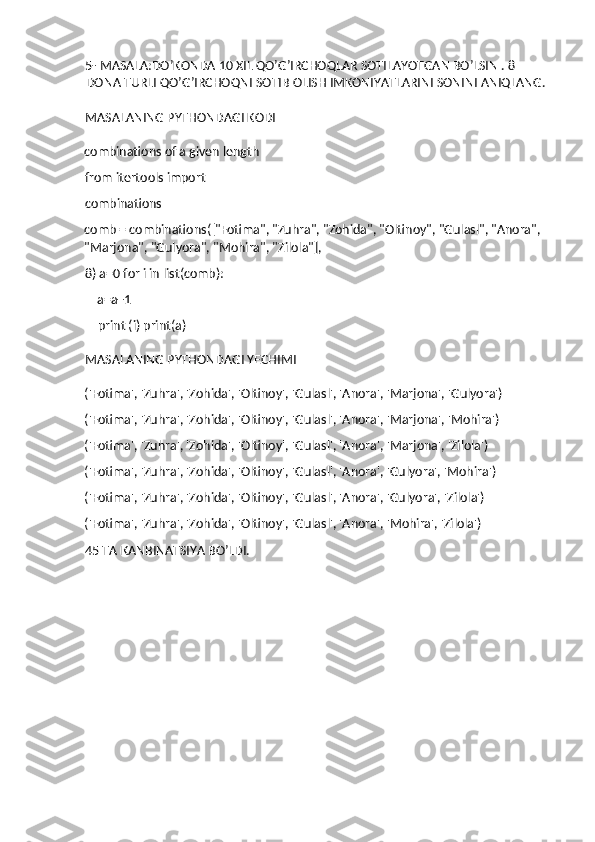 5- MASALA:DO’KONDA 10 XIL QO’G’IRCHOQLAR SOTILAYOTGAN BO’LSIN . 8 
DONA TURLI QO’G’IRCHOQNI SOTIB OLISH IMKONIYATLARINI SONINI ANIQLANG.
MASALANING PYTHONDAGI KODI
combinations of a given length 
from itertools import 
combinations 
comb = combinations(["Fotima", "Zuhra", "Zohida", "Oltinoy", "Gulasl", "Anora", 
"Marjona", "Gulyora", "Mohira", "Zilola"], 
8) a=0 for i in list(comb): 
    a=a+1 
    print (i) print(a)   
MASALANING PYTHONDAGI YECHIMI
('Fotima', 'Zuhra', 'Zohida', 'Oltinoy', 'Gulasl', 'Anora', 'Marjona', 'Gulyora') 
('Fotima', 'Zuhra', 'Zohida', 'Oltinoy', 'Gulasl', 'Anora', 'Marjona', 'Mohira') 
('Fotima', 'Zuhra', 'Zohida', 'Oltinoy', 'Gulasl', 'Anora', 'Marjona', 'Zilola') 
('Fotima', 'Zuhra', 'Zohida', 'Oltinoy', 'Gulasl', 'Anora', 'Gulyora', 'Mohira') 
('Fotima', 'Zuhra', 'Zohida', 'Oltinoy', 'Gulasl', 'Anora', 'Gulyora', 'Zilola') 
('Fotima', 'Zuhra', 'Zohida', 'Oltinoy', 'Gulasl', 'Anora', 'Mohira', 'Zilola') 
45 TA KANBINATSIYA BO’LDI. 