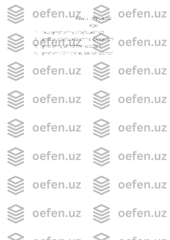 Mavzu: EYMERIOZ
Reja:
1. Tovuq eymeriozining qo’zg’atuvchilari?
2. Eymerioz qo’zg’atuvchilarining xususiyatlari?
3. Eymeriozning kelib chiqish sabablari?
4. Eymeriozni oldini olish va davolash tadbirlari 