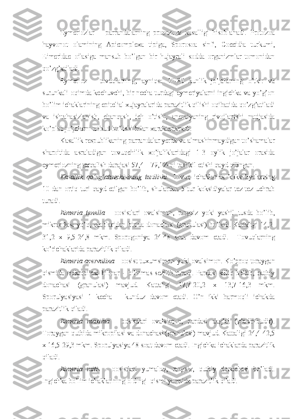 Eymeriozlar   –   parrandalarning   protozooz   kasalligi   hisoblanadi.   Protozoa
hayvonot   olamining   Apicomplexa   tipiga,   Sporosoa   sinfi,   Coccidia   turkumi,
Eimeridae   oilasiga   mansub   bo’lgan   bir   hujayrali   sodda   organizmlar   tomonidan
qo’zg’atiladi.
Eymerioz   –   tovuqlarning,   ayniqsa   10-80   kunlik   jo’jalarning   o’tkir   va
surunkali oqimda kechuvchi, bir necha turdagi eymeriyalarni ingichka va yo’g’on
bo’lim ichaklarining epitelial xujayralarida parazitlik qilishi oqibatida qo’zg’atiladi
va   ishtahasizlanish,   chanqash,   ich   o’tishi,   anemiyaning   rivojlanishi   natijasida
ko’plab jo’jalarni nobud bo’lishi bilan xarakterlanadi.
Kasallik respublikaning parrandalar yerda va almashinmaydigan to’shamalar
sharoitida   asraladigan   tovuqchilik   xo’jaliklaridagi   1-3   oylik   jo’jalar   orasida
eymeriozning tarqalish darajasi 57,4 – 79,1% ni tashkil etishi qayd qilingan.
Kasallik   qo’zg’atuvchisining   tuzilishi.   Tovuq   ichaklarida   koksidiyalarning
10   dan   ortiq   turi   qayd   etilgan   bo’lib,   shulardan   5   tur   koksidiyalar   tez-tez   uchrab
turadi.  
Eimeria   tenella   -   oosistlari   ovalsimon,   rangsiz   yoki   yashil   tusda   bo’lib,
mikropilasi   yo’q,  qutblaridan  birida  donachasi   (granulasi)   bo’ladi.   Kattaligi   14,2-
31,2   x   9,5-24,8   mkm.   Sporogoniya   24-48   soat   davom   etadi.     Tovuqlarning
ko’richaklarida parazitlik qiladi. 
Eimeria acervulina   - oosist  tuxumsimon yoki ovalsimon. Ko’proq toraygan
qismida   mikropilasi   bilinar   –   bilinmas   sezilib   turadi.   Pardasi   silliq   bo’lib,   qutbiy
donachasi   (granulasi)   mavjud.   Kattaligi   17,7-20,2   x   13,7-16,3   mkm.
Sporulyasiyasi   1   kecha   –   kunduz   davom   etadi.   O’n   ikki   barmoqli   ichakda
parazitlik qiladi. 
Eimeria   maxima   -   oosistlari   ovalsimon,   pardasi   dag’al   (g’adir-budir).
Toraygan qutbida mikropilasi va donachasi (granulasi) mavjud. Kattaligi 24,4-42,5
x 16,5-29,3 mkm. Sporulyasiya 48 soat davom etadi. Ingichka ichaklarda parazitlik
qiladi.
Eimeria   mitis   -   oosistlari   yumaloq,   rangsiz,   qutbiy   donachasi   bo’ladi.
Ingichka bo’lim ichaklarining oldingi  qismi yarmida parazitlik qiladi. 