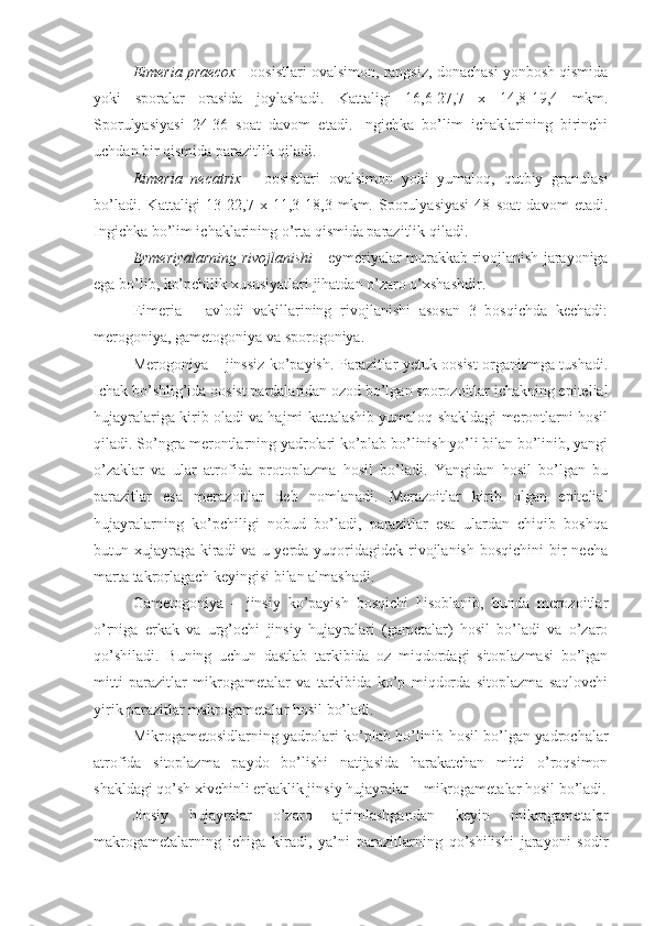 Eimeria praecox  - oosistlari ovalsimon, rangsiz, donachasi yonbosh qismida
yoki   sporalar   orasida   joylashadi.   Kattaligi   16,6-27,7   x   14,8-19,4   mkm.
Sporulyasiyasi   24-36   soat   davom   etadi.   Ingichka   bo’lim   ichaklarining   birinchi
uchdan bir qismida parazitlik qiladi.
Eimeria   necatrix   -   oosistlari   ovalsimon   yoki   yumaloq,   qutbiy   granulasi
bo’ladi.   Kattaligi   13-22,7   x   11,3-18,3   mkm.   Sporulyasiyasi   48   soat   davom   etadi.
Ingichka bo’lim ichaklarining o’rta qismida parazitlik qiladi.
Eymeriyalarning rivojlanishi   -   eymeriyalar murakkab rivojlanish jarayoniga
ega bo’lib, ko’pchilik xususiyatlari jihatdan o’zaro o’xshashdir. 
Eimeria   –   avlodi   vakillarining   rivojlanishi   asosan   3   bosqichda   kechadi:
merogoniya, gametogoniya va sporogoniya. 
Merogoniya – jinssiz ko’payish. Parazitlar yetuk oosist organizmga tushadi.
Ichak bo’shlig’ida oosist pardalaridan ozod bo’lgan sporozoitlar ichakning epitelial
hujayralariga kirib oladi va hajmi kattalashib yumaloq shakldagi merontlarni hosil
qiladi. So’ngra merontlarning yadrolari ko’plab bo’linish yo’li bilan bo’linib, yangi
o’zaklar   va   ular   atrofida   protoplazma   hosil   bo’ladi.   Yangidan   hosil   bo’lgan   bu
parazitlar   esa   merazoitlar   deb   nomlanadi.   Merazoitlar   kirib   olgan   epitelial
hujayralarning   ko’pchiligi   nobud   bo’ladi,   parazitlar   esa   ulardan   chiqib   boshqa
butun xujayraga  kiradi  va u yerda yuqoridagidek rivojlanish  bosqichini  bir  necha
marta takrorlagach keyingisi bilan almashadi.
Gametogoniya   –   jinsiy   ko’payish   bosqichi   hisoblanib,   bunda   merozoitlar
o’rniga   erkak   va   urg’ochi   jinsiy   hujayralari   (gametalar)   hosil   bo’ladi   va   o’zaro
qo’shiladi.   Buning   uchun   dastlab   tarkibida   oz   miqdordagi   sitoplazmasi   bo’lgan
mitti   parazitlar   mikrogametalar   va   tarkibida   ko’p   miqdorda   sitoplazma   saqlovchi
yirik parazitlar makrogametalar hosil bo’ladi.
Mikrogametosidlarning yadrolari ko’plab bo’linib hosil bo’lgan yadrochalar
atrofida   sitoplazma   paydo   bo’lishi   natijasida   harakatchan   mitti   o’roqsimon
shakldagi qo’sh xivchinli erkaklik jinsiy hujayralar – mikrogametalar hosil bo’ladi.
Jinsiy   hujayralar   o’zaro   ajrimlashgandan   keyin   mikrogametalar
makrogametalarning   ichiga   kiradi,   ya’ni   parazitlarning   qo’shilishi   jarayoni   sodir 