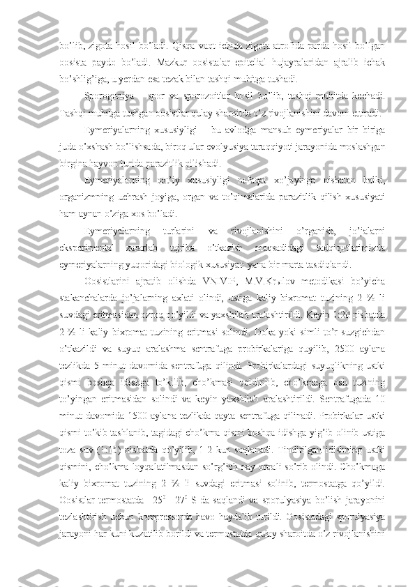 bo’lib,   zigota   hosil   bo’ladi.   Qisqa   vaqt   ichida   zigota   atrofida   parda   hosil   bo’lgan
oosista   paydo   bo’ladi.   Mazkur   oosistalar   epitelial   hujayralaridan   ajralib   ichak
bo’shlig’iga, u yerdan esa tezak bilan tashqi muhitga tushadi. 
Sporogoniya   –   spor   va   sporozoitlar   hosil   bo’lib,   tashqi   muhitda   kechadi.
Tashqi muhitga tushgan oosistlar qulay sharoitda o’z rivojlanishini davom ettiradi.
Eymeriyalarning   xususiyligi   –   bu   avlodga   mansub   eymeriyalar   bir   biriga
juda o’xshash bo’lishsada, biroq ular evolyusiya taraqqiyoti jarayonida moslashgan
birgina hayvon turida parazitlik qilishadi.
Eymeriyalarning   qat’iy   xususiyligi   nafaqat   xo’jayinga   nisbatan   balki,
organizmning   uchrash   joyiga,   organ   va   to’qimalarida   parazitlik   qilish   xususiyati
ham aynan o’ziga xos bo’ladi.
Eymeriyalarning   turlarini   va   rivojlanishini   o’rganish,   jo’jalarni
eksperimental   zararlab   tajriba   o’tkazish   maqsadidagi   tadqiqotlarimizda
eymeriyalarning yuqoridagi biologik xususiyati yana bir marta tasdiqlandi.
Oosistlarini   ajratib   olishda   VNIVIP,   M.V.Krыlov   metodikasi   bo’yicha
stakanchalarda   jo’jalarning   axlati   olindi,   ustiga   kaliy   bixromat   tuzining   2   %   li
suvdagi eritmasidan ozroq qo’yildi va yaxshilab aralashtirildi. Keyin 1:20 nisbatda
2   %   li   kaliy   bixromat   tuzining   eritmasi   solindi.   Doka   yoki   simli   to’r   suzgichdan
o’tkazildi   va   suyuq   aralashma   sentrafuga   probirkalariga   quyilib,   2500   aylana
tezlikda   5   minut   davomida   sentrafuga   qilindi.   Probirkalardagi   suyuqlikning   ustki
qismi   boshqa   idishga   to’kilib,   cho’kmasi   qoldirilib,   cho’kmaga   osh   tuzining
to’yingan   eritmasidan   solindi   va   keyin   yaxshilab   aralashtirildi.   Sentrafugada   10
minut   davomida   1500   aylana   tezlikda   qayta   sentrafuga   qilinadi.   Probirkalar   ustki
qismi to’kib tashlanib, tagidagi cho’kma qismi boshqa idishga yig’ib olinib ustiga
toza   suv   (1:10)   nisbatda   qo’yilib,   1-2   kun   saqlanadi.   Tindirilgan   idishning   ustki
qismini,  cho’kma  loyqalatilmasdan  so’rg’ich  nay  orqali   so’rib  olindi.  Cho’kmaga
kaliy   bixromat   tuzining   2   %   li   suvdagi   eritmasi   solinib,   termostatga   qo’yildi.
Oosistlar   termostatda   +25 0
  +27 0
  S   da   saqlandi   va   sporulyasiya   bo’lish   jarayonini
tezlashtirish   uchun   kompressorda   havo   haydalib   turildi.   Oosistadagi   sporulyasiya
jarayoni har kuni kuzatilib borildi va termostatda qulay sharoitda o’z rivojlanishini 