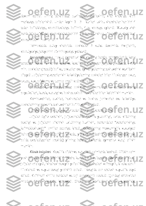 davom   ettirdi.   Uning   tarkibidagi   tuzilmalari   zichlashib,   shar   shakliga   kirib
markazga   to’planishdi.   Undan   keyin   2   -   3   -   kunlari   ushbu   sharchalar   har   biri   4
tadan   bo’laklarga,   sporoblastlarga   bo’linib,   4   ta   sporaga   aylandi.   Xususiy   zich
parda bilan o’ralgan sporosistalar har biri 2 tadan uzunchoq, o’roqsimon shakldagi
sporazoitlarni hosil qildi.
Termostatda   qulay   sharoitda   oosistalar   3   sutka   davomida   rivojlanib,
sporulyasiya jarayonini o’z nihoyasiga yetkazdi.
Epizootologiyasi.   Tovuq   eymeriozi   yer   sharinig   barcha   mintaqalarida   keng
tarqalgan. Kasallik manbai kasal va kasallanib sog’aygan jo’jalar (1sutkada 9-670
mln. oosistlar ajratadi) bo’lsa, tovuqlar esa eymeriyalarning tashuvchisi vazifasini
o’taydi. Jo’jalarning zararlanishi koksidiyalarning oosistlari bilan ifloslangan oxur,
ozuqa, suv, to’shama va tuproq orqali sodir bo’ladi. 
Shuningdek,   eymeriyalarning   oosistlar   jo’jaxonalarga   –   qarovchilarning
poyafzallari, kurak, supurgi va boshqa asbob – aslahalar bilan keltirilishi mumkin.
Kemiruvchilar,   qushlar,   hashoratlar   va   boshqa   jonivorlar   esa   koksidiya
oosistlarining mexanik tashuvchilari bo’lib xizmat qiladi. 
Jo’jalar esa ko’proq suv va oziqadan alimentar zararlanadilar.
Jo’jalar   tig’iz   asralishi,   jo’jaxonalarda   namlik   yuqoriligi,   oziqa   sifatining
pastligi   va   jo’jalarni   o’stirish   uslubining   buzilishi,   parrandalar   “zararlanishiga
ko’maklashuvchi”   omillar   qatoriga   kiradi.   Kasallikning   mavsumiylik   xususiyati
bahor   va   kuz   fasllariga   to’g’ri   kelsada,   yirik   parrandachilik   fermalarida   (ayniqsa
polda   asraladiganlari   orasida)   yilning   barcha   fasllarida   eymerioz   xuruj   qilishi
mumkin.
Klinik belgilari.  Kasallik o’tkir va surunkali oqimlarda kechadi. O’tkir oqim
yosh jo’jalar orasida kechib, bir necha kundan 2-3 xaftagacha davom etadi. Kasal
jo’jalar oriqlaydi, ishtahasi pasayib yo’qolib boradi. Patlari xo’rpayib, kloaka atrofi
ifloslanadi   va   suyuq   tezagi   yopishib   qoladi.   Tezagida   qon   aralash   suyuqlik   qayd
etiladi. Ko’rinarli shilliq pardalari va toji qonsizlanib oqaradi. Qondagi eritrositlar
miqdori   40-70   foizgacha   kamayadi.   Chanqoqligi   seziladi,   jig’ildoni   suyuqlikka 