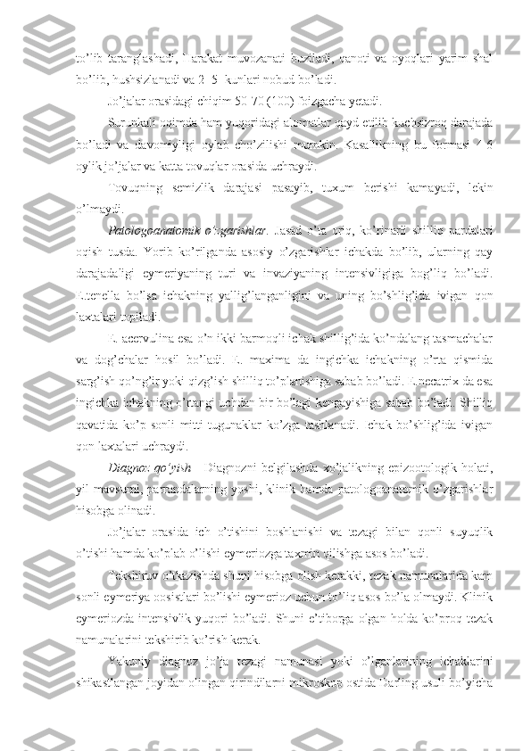 to’lib   taranglashadi,   Harakat   muvozanati   buziladi,   qanoti   va   oyoqlari   yarim   shal
bo’lib, hushsizlanadi va 2- 5- kunlari nobud bo’ladi.
Jo’jalar orasidagi chiqim 50-70 (100) foizgacha yetadi. 
Surunkali oqimda ham yuqoridagi alomatlar qayd etilib kuchsizroq darajada
bo’ladi   va   davomiyligi   oylab   cho’zilishi   mumkin.   Kasallikning   bu   formasi   4-6
oylik jo’jalar va katta tovuqlar orasida uchraydi.
Tovuqning   semizlik   darajasi   pasayib,   tuxum   berishi   kamayadi,   lekin
o’lmaydi.
Patologoanatomik   o’zgarishlar.   Jasad   o’ta   oriq,   ko’rinarli   shilliq   pardalari
oqish   tusda.   Yorib   ko’rilganda   asosiy   o’zgarishlar   ichakda   bo’lib,   ularning   qay
darajadaligi   eymeriyaning   turi   va   invaziyaning   intensivligiga   bog’liq   bo’ladi.
E.tenella   bo’lsa   ichakning   yallig’langanligini   va   uning   bo’shlig’ida   ivigan   qon
laxtalari topiladi.
E. acervulina esa o’n ikki barmoqli ichak shillig’ida ko’ndalang tasmachalar
va   dog’chalar   hosil   bo’ladi.   E.   maxima   da   ingichka   ichakning   o’rta   qismida
sarg’ish qo’ng’ir yoki qizg’ish shilliq to’planishiga sabab bo’ladi. E.necatrix da esa
ingichka ichakning o’rtangi uchdan bir bo’lagi kengayishiga sabab bo’ladi. Shilliq
qavatida   ko’p   sonli   mitti   tugunaklar   ko’zga   tashlanadi.   Ichak   bo’shlig’ida   ivigan
qon laxtalari uchraydi.
Diagnoz   qo’yish   -   Diagnozni   belgilashda   xo’jalikning   epizootologik   holati,
yil   mavsumi,   parrandalarning   yoshi,   klinik   hamda   patologoanatomik   o’zgarishlar
hisobga olinadi.
Jo’jalar   orasida   ich   o’tishini   boshlanishi   va   tezagi   bilan   qonli   suyuqlik
o’tishi hamda ko’plab o’lishi eymeriozga taxmin qilishga asos bo’ladi. 
Tekshiruv o’tkazishda shuni hisobga olish kerakki, tezak namunalarida kam
sonli eymeriya oosistlari bo’lishi eymerioz uchun to’liq asos bo’la olmaydi. Klinik
eymeriozda intensivlik yuqori  bo’ladi. Shuni  e’tiborga olgan holda ko’proq tezak
namunalarini tekshirib ko’rish kerak.
Yakuniy   diagnoz   jo’ja   tezagi   namunasi   yoki   o’lganlarining   ichaklarini
shikastlangan joyidan olingan qirindilarni mikroskop ostida Darling usuli bo’yicha 