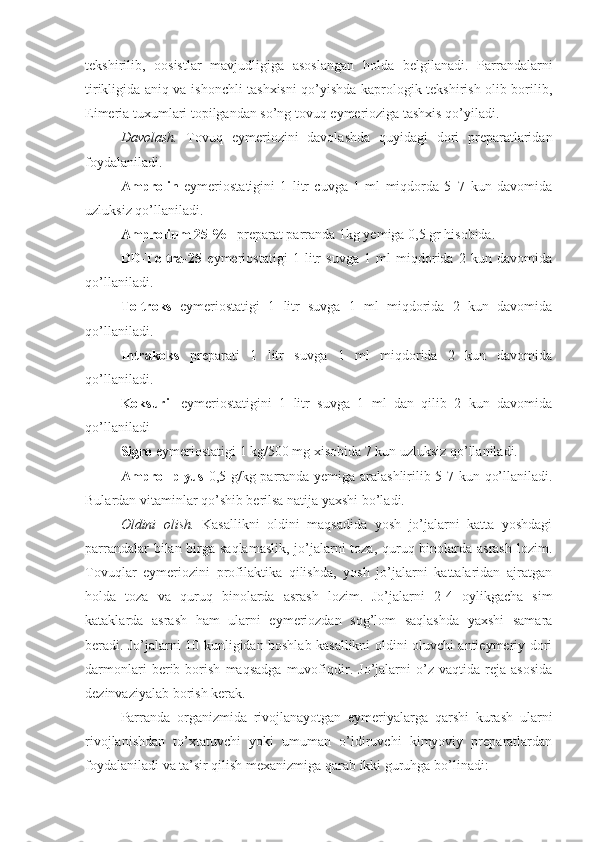 tekshirilib,   oosistlar   mavjudligiga   asoslangan   holda   belgilanadi.   Parrandalarni
tirikligida aniq va ishonchli tashxisni qo’yishda kaprologik tekshirish olib borilib,
Eimeria tuxumlari topilgandan so’ng tovuq eymerioziga tashxis qo’yiladi.
Davolash.   Tovuq   eymeriozini   davolashda   quyidagi   dori   preparatlaridan
foydalaniladi.
Amprolin   eymeriostatigini   1   litr   cuvga   1   ml   miqdorda   5–7   kun   davomida
uzluksiz qo’llaniladi.
Amprolium 25 % -  preparat parranda 1kg yemiga 0,5 gr hisobida.
DD-Toltra-25   eymeriostatigi   1   litr   suvga   1   ml   miqdorida   2   kun   davomida
qo’llaniladi. 
Toltroks   eymeriostatigi   1   litr   suvga   1   ml   miqdorida   2   kun   davomida
qo’llaniladi. 
Intrakoks   preparati   1   litr   suvga   1   ml   miqdorida   2   kun   davomida
qo’llaniladi. 
Koksuril   eymeriostatigini   1   litr   suvga   1   ml   dan   qilib   2   kun   davomida
qo’llaniladi
Sigro  eymeriostatigi 1 kg/500 mg xisobida 7 kun uzl u ksiz qo’llanil adi.  
Amprol plyus   0,5 g/kg parranda yemiga aralashlirilib 5-7 kun qo’llaniladi.
Bulardan vitaminlar qo’shib berilsa natija yaxshi bo’ladi.
Oldini   olish.   Kasallikni   oldini   maqsadida   yosh   jo’jalarni   katta   yoshdagi
parrandalar  bilan birga saqlamaslik, jo’jalarni  toza, quruq binolarda asrash lozim.
Tovuqlar   eymeriozini   profilaktika   qilishda,   yosh   jo’jalarni   kattalaridan   ajratgan
holda   toza   va   quruq   binolarda   asrash   lozim.   Jo’jalarni   2-4   oylikgacha   sim
kataklarda   asrash   ham   ularni   eymeriozdan   sog’lom   saqlashda   yaxshi   samara
beradi. Jo’jalarni 10 kunligidan boshlab kasallikni oldini oluvchi antieymeriy dori
darmonlari   berib   borish   maqsadga   muvofiqdir.   Jo’jalarni   o’z   vaqtida   reja   asosida
dezinvaziyalab borish kerak. 
Parranda   organizmida   rivojlanayotgan   eymeriyalarga   qarshi   kurash   ularni
rivojlanishdan   to’xtatuvchi   yoki   umuman   o’ldiruvchi   kimyoviy   preparatlardan
foydalaniladi va ta’sir qilish mexanizmiga qarab ikki guruhga bo’linadi: 