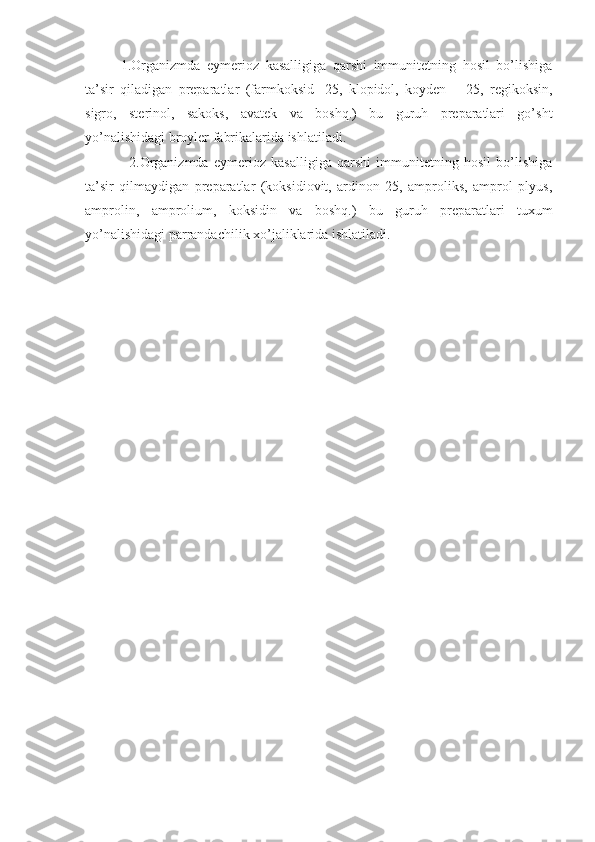 1.Organizmda   eymerioz   kasalligiga   qarshi   immunitetning   hosil   bo’lishiga
ta’sir   qiladigan   preparatlar   (farmkoksid   -25,   klopidol,   koyden   –   25,   regikoksin,
sigro,   sterinol,   sakoks,   avatek   va   boshq.)   bu   guruh   preparatlari   go’sht
yo’nalishidagi broyler fabrikalarida ishlatiladi.
          2.Organizmda   eymerioz   kasalligiga   qarshi   immunitetning   hosil   bo’lishiga
ta’sir   qilmaydigan   preparatlar   (koksidiovit,   ardinon   25,   amproliks,   amprol   plyus,
amprolin,   amprolium,   koksidin   va   boshq.)   bu   guruh   preparatlari   tuxum
yo’nalishidagi parrandachilik xo’jaliklarida ishlatiladi. 