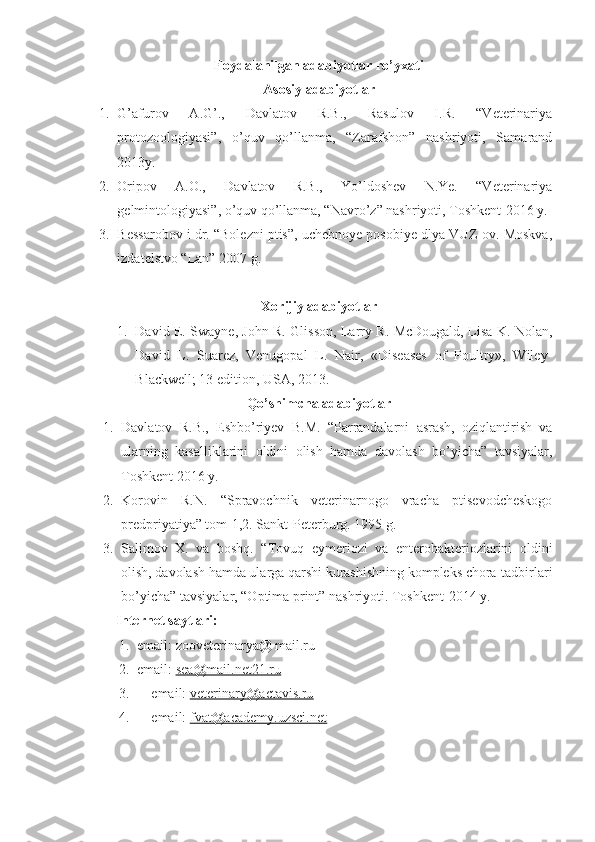 Foydalanilgan adabiyotlar ro’yxati
Asosiy adabiyotlar
1. G’afurov   A.G’.,   Davlatov   R.B.,   Rasulov   I.R.   “Veterinariya
protozoologiyasi”,   o’quv   qo’llanma,   “Zarafshon”   nashriyoti,   Samarand
2013y.
2. Oripov   A.O.,   Davlatov   R.B.,   Yo’ldoshev   N.Ye.   “Veterinariya
gelmintologiyasi”, o’quv qo’llanma, “Navro’z” nashriyoti, Toshkent-2016 y.
3. Bessarobov i dr. “Bolezni ptis”, uchebnoye posobiye dlya VUZ ov. Moskva,
izdatelstvo “Lan” 2007 g.
Xorijiy adabiyotlar
1. David E. Swayne, John R. Glisson, Larry R. McDougald, Lisa K. Nolan,
David   L.   Suarez,   Venugopal   L.   Nair,   «Diseases   of   Poultry»,   Wiley-
Blackwell; 13 edition, USA, 2013.
Qo’shimcha adabiyotlar
1. Davlatov   R.B.,   Eshbo’riyev   B.M.   “Parrandalarni   asrash,   oziqlantirish   va
ularning   kasalliklarini   oldini   olish   hamda   davolash   bo’yicha”   tavsiyalar,
Toshkent 2016 y.
2. Korovin   R.N.   “Spravochnik   veterinarnogo   vracha   ptisevodcheskogo
predpriyatiya” tom-1,2. Sankt-Peterburg. 1995 g.
3. Salimov   X.   va   boshq.   “Tovuq   eymeriozi   va   enterobakteriozlarini   oldini
olish, davolash hamda ularga qarshi kurashishning kompleks chora-tadbirlari
bo’yicha” tavsiyalar, “Optima print” nashriyoti. Toshkent-2014 y.
Internet  sayt lari :
1. email: zooveterinarya@ mail.ru
2. email:  sea@mail.net21.ru
3. email:  veterinary@actavis.ru
4. email:  fvat@academy.uzsci.net 