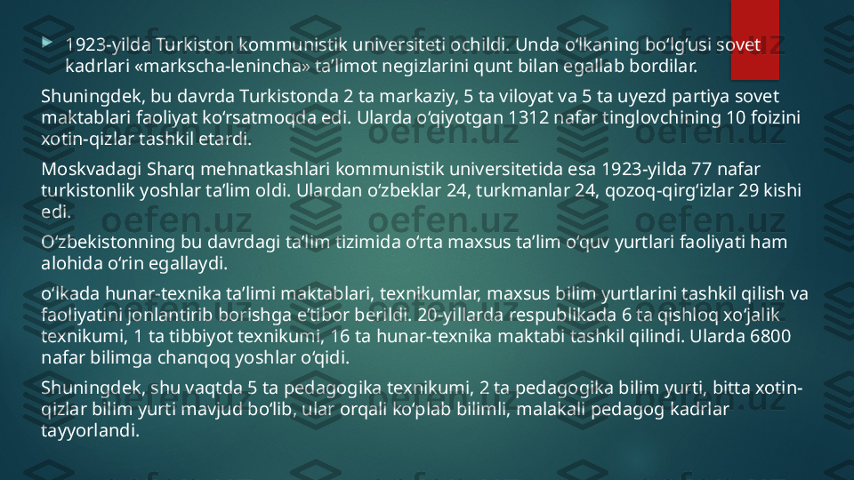 
1923-yilda Turkiston kommunistik universiteti ochildi. Unda o‘lkaning bo‘lg‘usi sovet 
kadrlari «markscha-lenincha» ta’limot negizlarini qunt bilan egallab bordilar. 
Shuningdek, bu davrda Turkistonda 2 ta markaziy, 5 ta viloyat va 5 ta uyezd partiya sovet 
maktablari faoliyat ko‘rsatmoqda edi.  Ularda o‘qiyotgan 1312 nafar tinglovchining 10 foizini 
xotin-qizlar tashkil etardi. 
Moskvadagi Sharq mehnatkashlari kommunistik universitetida esa 1923-yilda 77 nafar 
turkistonlik yoshlar ta’lim oldi. Ulardan o‘zbeklar 24, turkmanlar 24, qozoq-qirg‘izlar 29 kishi 
edi. 
O‘zbekistonning bu davrdagi ta’lim tizimida o‘rta maxsus ta’lim o‘quv yurtlari faoliyati ham 
alohida o‘rin egallaydi.
o‘lkada hunar-texnika ta’limi maktablari, texnikumlar, maxsus bilim yurtlarini tashkil qilish va 
faoliyatini jonlantirib borishga e’tibor berildi. 20-yillarda respublikada 6 ta qishloq xo‘jalik 
texnikumi, 1 ta tibbiyot texnikumi, 16 ta hunar-texnika maktabi tashkil qilindi. Ularda 6800 
nafar bilimga chanqoq yoshlar o‘qidi. 
Shuningdek, shu vaqtda 5 ta pedagogika texnikumi, 2 ta pedagogika bilim yurti, bitta xotin-
qizlar bilim yurti mavjud bo‘lib, ular orqali ko‘plab bilimli, malakali pedagog kadrlar 
tayyorlandi.   