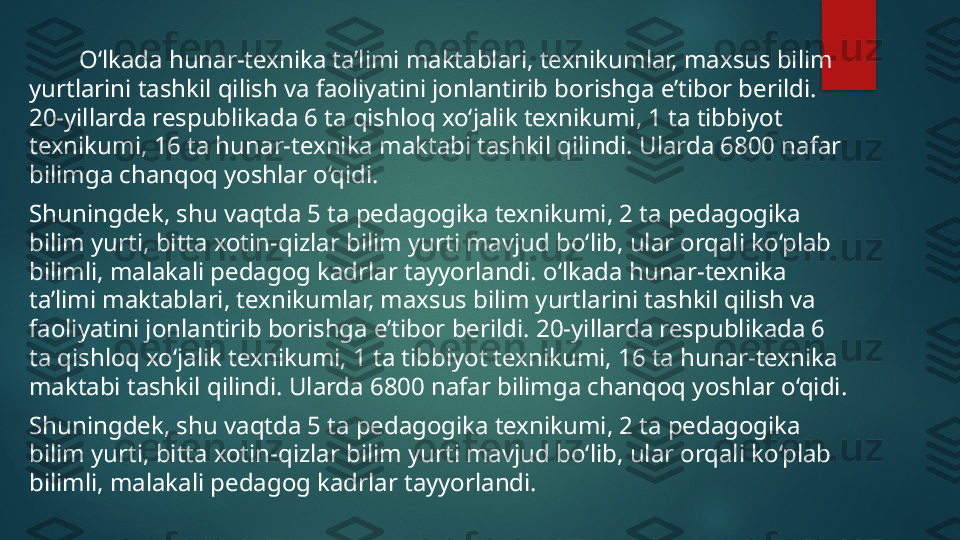          O‘ lkada hunar-texnika ta’limi maktablari, texnikumlar, maxsus bilim 
yurtlarini tashkil qilish va faoliyatini jonlantirib borishga e’tibor berildi. 
20-yillarda respublikada 6 ta qishloq xo‘jalik texnikumi, 1 ta tibbiyot 
texnikumi, 16 ta hunar-texnika maktabi tashkil qilindi. Ularda 6800 nafar 
bilimga chanqoq yoshlar o‘qidi. 
Shuningdek, shu vaqtda 5 ta pedagogika texnikumi, 2 ta pedagogika 
bilim yurti, bitta xotin-qizlar bilim yurti mavjud bo‘lib, ular orqali ko‘plab 
bilimli, malakali pedagog kadrlar tayyorlandi. o‘lkada hunar-texnika 
ta’limi maktablari, texnikumlar, maxsus bilim yurtlarini tashkil qilish va 
faoliyatini jonlantirib borishga e’tibor berildi. 20-yillarda respublikada 6 
ta qishloq xo‘jalik texnikumi, 1 ta tibbiyot texnikumi, 16 ta hunar-texnika 
maktabi tashkil qilindi. Ularda 6800 nafar bilimga chanqoq yoshlar o‘qidi. 
Shuningdek, shu vaqtda 5 ta pedagogika texnikumi, 2 ta pedagogika 
bilim yurti, bitta xotin-qizlar bilim yurti mavjud bo‘lib, ular orqali ko‘plab 
bilimli, malakali pedagog kadrlar tayyorlandi.   