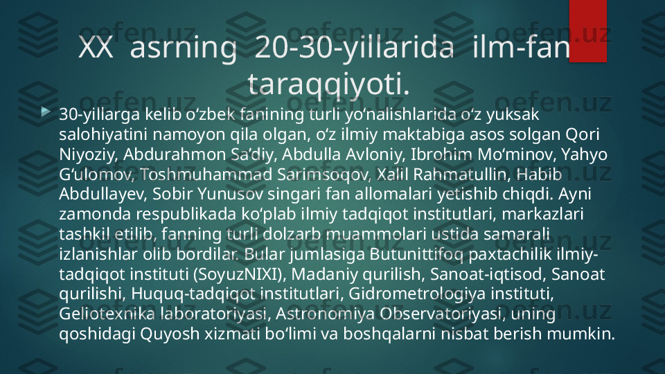 XX  asrning  20-30-yillarida  ilm-fan  
taraqqiyoti.

30-yillarga kelib o‘zbek fanining turli yo‘nalishlarida o‘z yuksak 
salohiyatini namoyon qila olgan, o‘z ilmiy maktabiga asos solgan Qori 
Niyoziy, Abdurahmon Sa’diy, Abdulla Avloniy, Ibrohim Mo‘minov, Yahyo 
G‘ulomov, Toshmuhammad Sarimsoqov, Xalil Rahmatullin, Habib 
Abdullayev, Sobir Yunusov singari fan allomalari yetishib chiqdi. Ayni 
zamonda respublikada ko‘plab ilmiy tadqiqot institutlari, markazlari 
tashkil etilib, fanning turli dolzarb muammolari ustida samarali 
izlanishlar olib bordilar. Bular jumlasiga Butunittifoq paxtachilik ilmiy-
tadqiqot instituti (SoyuzNIXI), Madaniy qurilish, Sanoat-iqtisod, Sanoat 
qurilishi, Huquq-tadqiqot institutlari, Gidrometrologiya instituti, 
Geliotexnika laboratoriyasi, Astronomiya Observatoriyasi, uning 
qoshidagi Quyosh xizmati bo‘limi va boshqalarni nisbat berish mumkin.    