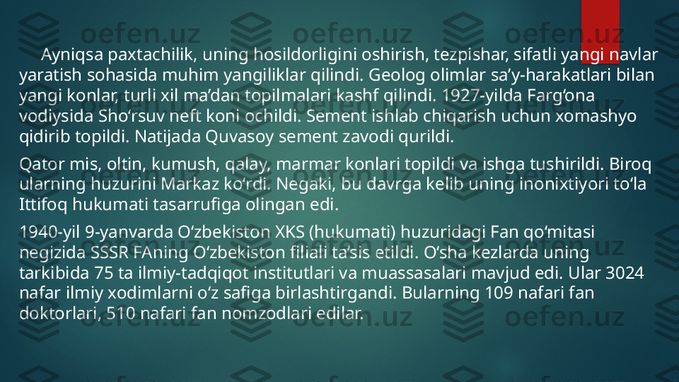       Ayniqsa paxtachilik, uning hosildorligini oshirish, tezpishar, sifatli yangi navlar 
yaratish sohasida muhim yangiliklar qilindi.  Geolog olimlar sa’y-harakatlari bilan 
yangi konlar, turli xil ma’dan topilmalari kashf qilindi. 1927-yilda Farg‘ona 
vodiysida Sho‘rsuv neft koni ochildi. Sement ishlab chiqarish uchun xomashyo 
qidirib topildi. Natijada Quvasoy sement zavodi qurildi. 
Qator mis, oltin, kumush, qalay, marmar konlari topildi va ishga tushirildi. Biroq 
ularning huzurini Markaz ko‘rdi. Negaki, bu davrga kelib uning inonixtiyori to‘la 
Ittifoq hukumati tasarrufiga olingan edi. 
1940-yil 9-yanvarda O‘zbekiston XKS (hukumati) huzuridagi Fan qo‘mitasi 
negizida SSSR FAning O‘zbekiston filiali ta’sis etildi.  O‘sha kezlarda uning 
tarkibida 75 ta ilmiy-tadqiqot institutlari va muassasalari mavjud edi. Ular 3024 
nafar ilmiy xodimlarni o‘z safiga birlashtirgandi. Bularning 109 nafari fan 
doktorlari, 510 nafari fan nomzodlari edilar.   