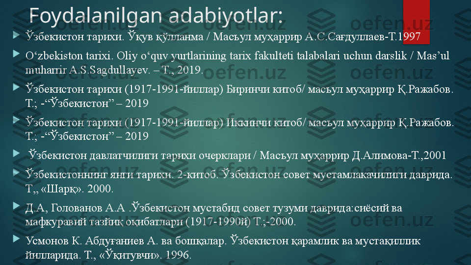 Foydalanilgan adabiyotlar:

Ўзбекистон тарихи. Ўқув қўлланма / Масъул муҳаррир А.С.Сағдуллаев-Т.1997

O‘zbekiston tarixi. Oliy o‘quv yurtlarining tarix fakulteti talabalari uchun darslik / Mas’ul 
muharrir A.S.Sagdullayev. – T., 2019.

Ўзбекистон тарихи (1917-1991-йиллар) Биринчи китоб/ масъул муҳаррир Қ.Ражабов. 
Т.; -“Ўзбекистон” – 2019

Ўзбекистон тарихи (1917-1991-йиллар) Иккинчи китоб/ масъул муҳаррир Қ.Ражабов. 
Т.; -“Ўзбекистон” – 2019

  Ўзбекистон давлатчилиги тарихи очерклари / Масъул муҳаррир Д.Алимова-Т.,2001

Ўзбекистоннинг янги тарихи. 2-китоб. Ўзбекистон совет мустамлакачилиги даврида. 
Т„ «Шарқ». 2000. 

Д.А, Голованов А.А .Ўзбекистон мустабид совет тузуми даврида:сиёсий ва 
мафкуравий тазйиқ оқибатлари (1917-1990й) Т.;-2000.

Усмонов К. Абдуғаниев А. ва бошқалар. Ўзбекистон қарамлик ва мустақиллик 
йилларида. Т., «Ўқитувчи».  1996.   