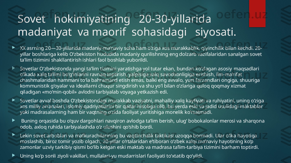 Sovet   hokimiyatining   20-30-yillarida  
madaniyat  va maorif  sohasidagi   siyosati.

XX asrning 20—30-yillarida madaniy-ma’naviy soha ham o‘ziga xos murakkablik, qiyinchilik bilan kechdi. 20-
yillar boshlariga kelib O‘zbekiston hududida madaniy qurilishning eng dolzarb vazifalaridan sanalgan sovet 
ta’lim tizimini shakllantirish ishlari faol boshlab yuborildi. 

Sovetlar O‘zbekistonda yangi ta’lim tizimini yaratishga yol tutar ekan, bundan ko‘zlagan asosiy   maqsadlari 
o‘lkada xalq ta’limi bo‘g‘inlarini ravnaq toptirish, yalpisiga xalq savodxonligiga erishish, ilm-ma’rifat 
chashmalaridan hammani to‘la bahramand etish emas, balki eng avvalo, yurt farzandlari ongiga, shuuriga 
kommunistik g‘oyalar va ideallarni chuqur singdirish va shu yo‘l bilan o‘zlariga quloq qoqmay xizmat 
qiladigan «mo‘min-qobil» avlodni tarbiyalab voyaga yetkazish edi. 

Sovetlar avval boshda O‘zbekistondagi murakkab vaziyatni, mahalliy xalq kayfiyati va ruhiyatini, uning o‘ziga 
xos milliy an’analari, islomiy qadriyatlarini bir qadar hisobga olib, bu yerda eski va jadid usulidagi màktablar 
yoki madrasalarning ham bir vaqtning o‘zida faoliyat yuritishiga monelik ko‘rsatmadi.

  Buning orqasida bu o‘quv dargohlari navqiron avlodga ta’lim berish, ulug‘ bobokalonlar merosi va sharqona 
odob, axloq ruhida tarbiyalashda o‘z ulushini qo‘shib bordi. 

Lekin sovet arboblari va mafkurachilarining bu vaqtinchalik taktikasi uzoqqa bormadi. Ular o‘lka hayotiga 
moslashib, biroz tomir yozib olgach, 20-yillar o‘rtalaridan e’tiboran o‘zbek xalqi ma’naviy hayotining ko‘p 
zamonlar uzviy tarkibiy qismi bo‘lib kelgan eski maktab va madrasa ta’lim-tarbiya tizimini barham toptirdi. 

Uning ko‘p sonli ziyoli vakillari, mullalari-yu mudarrislari faoliyati to‘xtatib qo‘yildi.    