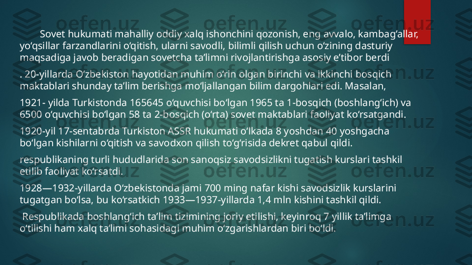          Sovet hukumati mahalliy oddiy xalq ishonchini qozonish, eng avvalo, kambag‘allar, 
yo‘qsillar farzandlarini o‘qitish, ularni savodli, bilimli qilish uchun o‘zining dasturiy 
maqsadiga javob beradigan sovetcha ta’limni rivojlantirishga asosiy e’tibor berdi
. 20-yillarda O‘zbekiston hayotidan muhim o‘rin olgan birinchi va ikkinchi bosqich 
maktablari shunday ta’lim berishga mo‘ljallangan bilim dargohlari edi. Masalan, 
1921- yilda Turkistonda 165645 o‘quvchisi bo‘lgan 1965 ta 1-bosqich (boshlang‘ich) va 
6500 o‘quvchisi bo‘lgan 58 ta 2-bosqich (o‘rta) sovet maktablari faoliyat ko‘rsatgandi. 
1920-yil 17-sentabrda Turkiston ASSR hukumati o‘lkada 8 yoshdan 40 yoshgacha 
bo‘lgan kishilarni o‘qitish va savodxon qilish to‘g‘risida dekret qabul qildi.
respublikaning turli hududlarida son sanoqsiz savodsizlikni tugatish kurslari tashkil 
etilib faoliyat ko‘rsatdi. 
1928—1932-yillarda O‘zbekistonda jami 700 ming nafar kishi savodsizlik kurslarini 
tugatgan bo‘lsa, bu ko‘rsatkich 1933—1937-yillarda 1,4 mln kishini tashkil qildi.
  Respublikada boshlang‘ich ta’lim tizimining joriy etilishi, keyinroq 7 yillik ta’limga 
o‘tilishi ham xalq ta’limi sohasidagi muhim o‘zgarishlardan biri bo‘ldi.   