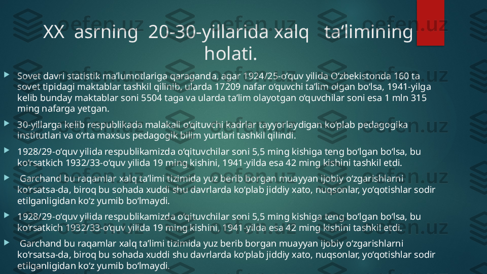 XX  asrning  20-30-yillarida xalq   ta‘limining  
holati.

Sovet davri statistik ma’lumotlariga qaraganda, agar 1924/25-o‘quv yilida O‘zbekistonda 160 ta 
sovet tipidagi maktablar tashkil qilinib, ularda 17209 nafar o‘quvchi ta’lim olgan bo‘lsa, 1941-yilga 
kelib bunday maktablar soni 5504 taga va ularda ta’lim olayotgan o‘quvchilar soni esa 1 mln 315 
ming nafarga yetgan. 

30-yillarga kelib respublikada malakali o‘qituvchi kadrlar tayyorlaydigan ko‘plab pedagogika 
institutlari va o‘rta maxsus pedagogik bilim yurtlari tashkil qilindi.

1928/29-o‘quv yilida respublikamizda o‘qituvchilar soni 5,5 ming kishiga teng bo‘lgan bo‘lsa, bu 
ko‘rsatkich 1932/33-o‘quv yilida 19 ming kishini, 1941-yilda esa 42 ming kishini tashkil etdi.

  Garchand bu raqamlar xalq ta’limi tizimida yuz berib borgan muayyan ijobiy o‘zgarishlarni 
ko‘rsatsa-da, biroq bu sohada xuddi shu davrlarda ko‘plab jiddiy xato, nuqsonlar, yo‘qotishlar sodir 
etilganligidan ko‘z yumib bo‘lmaydi.

1928/29-o‘quv yilida respublikamizda o‘qituvchilar soni 5,5 ming kishiga teng bo‘lgan bo‘lsa, bu 
ko‘rsatkich 1932/33-o‘quv yilida 19 ming kishini, 1941-yilda esa 42 ming kishini tashkil etdi.

  Garchand bu raqamlar xalq ta’limi tizimida yuz berib borgan muayyan ijobiy o‘zgarishlarni 
ko‘rsatsa-da, biroq bu sohada xuddi shu davrlarda ko‘plab jiddiy xato, nuqsonlar, yo‘qotishlar sodir 
etilganligidan ko‘z yumib bo‘lmaydi.   