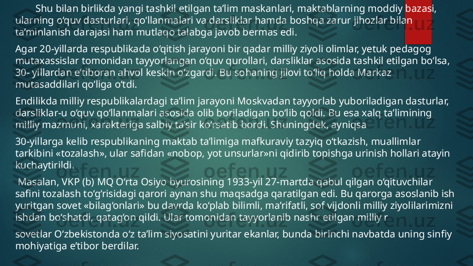          Shu bilan birlikda yangi tashkil etilgan ta’lim maskanlari, maktablarning moddiy bazasi, 
ularning o‘quv dasturlari, qo‘llanmalari va darsliklar hamda boshqa zarur jihozlar bilan 
ta’minlanish darajasi ham mutlaqo talabga javob bermas edi. 
Agar 20-yillarda respublikada o‘qitish jarayoni bir qadar milliy ziyoli olimlar, yetuk pedagog 
mutaxassislar tomonidan tayyorlangan o‘quv qurollari, darsliklar asosida tashkil etilgan bo‘lsa, 
30- yillardan e’tiboran ahvol keskin o‘zgardi.  Bu sohaning jilovi to‘liq holda Markaz 
mutasaddilari qo‘liga o‘tdi. 
Endilikda milliy respublikalardagi ta’lim jarayoni Moskvadan tayyorlab yuboriladigan dasturlar, 
darsliklar-u o‘quv qo‘llanmalari asosida olib boriladigan bo‘lib qoldi.  Bu esa xalq ta’limining 
milliy mazmuni, xarakteriga salbiy ta’sir ko‘rsatib bordi. Shuningdek, ayniqsa 
30-yillarga kelib respublikaning maktab ta’limiga mafkuraviy tazyiq o‘tkazish, muallimlar 
tarkibini «tozalash», ular safidan «nobop, yot unsurlar»ni qidirib topishga urinish hollari atayin 
kuchaytirildi.
  Masalan, VKP (b) MQ O‘rta Osiyo byurosining 1933-yil 27-martda qabul qilgan o‘qituvchilar 
safini tozalash to‘g‘risidagi qarori aynan shu maqsadga qaratilgan edi. Bu qarorga asoslanib ish 
yuritgan sovet «bilag‘onlari» bu davrda ko‘plab bilimli, ma’rifatli, sof vijdonli milliy ziyolilarimizni 
ishdan bo‘shatdi, qatag‘on qildi. Ular tomonidan tayyorlanib nashr etilgan milliy r
sovetlar O‘zbekistonda o‘z ta’lim siyosatini yuritar ekanlar, bunda birinchi navbatda uning sinfiy 
mohiyatiga e’tibor berdilar.   