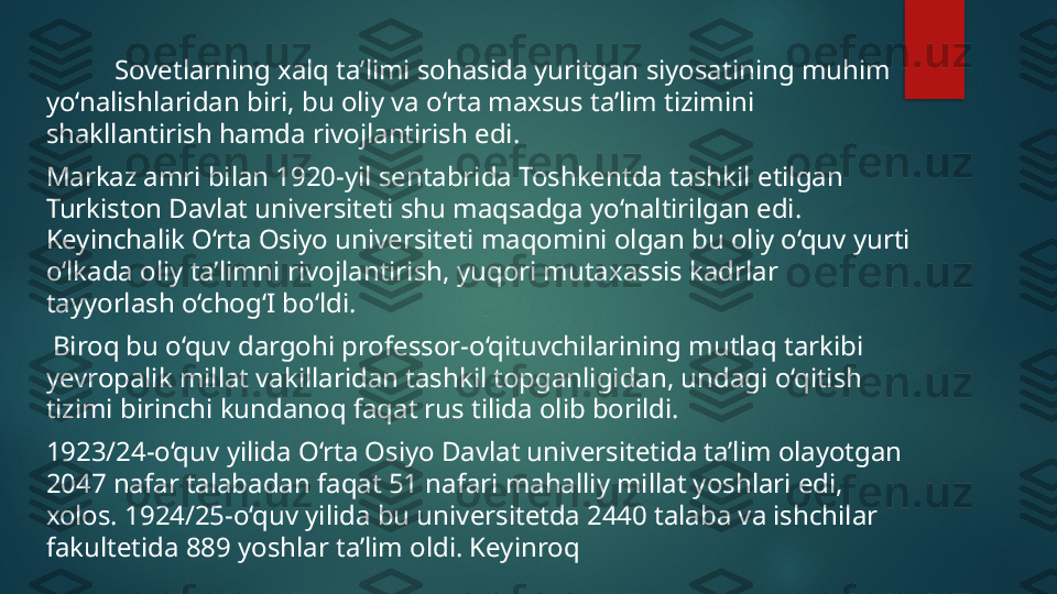            Sovetlarning xalq ta’limi sohasida yuritgan siyosatining muhim 
yo‘nalishlaridan biri, bu oliy va o‘rta maxsus ta’lim tizimini 
shakllantirish hamda rivojlantirish edi.
Markaz amri bilan 1920-yil sentabrida Toshkentda tashkil etilgan 
Turkiston Davlat universiteti shu maqsadga yo‘naltirilgan edi. 
Keyinchalik O‘rta Osiyo universiteti maqomini olgan bu oliy o‘quv yurti 
o‘lkada oliy ta’limni rivojlantirish, yuqori mutaxassis kadrlar 
tayyorlash o‘chog‘I bo‘ldi.
  Biroq bu o‘quv dargohi professor-o‘qituvchilarining mutlaq tarkibi 
yevropalik millat vakillaridan tashkil topganligidan, undagi o‘qitish 
tizimi birinchi kundanoq faqat rus tilida olib borildi. 
1923/24-o‘quv yilida O‘rta Osiyo Davlat universitetida ta’lim olayotgan 
2047 nafar talabadan faqat 51 nafari mahalliy millat yoshlari edi, 
xolos. 1924/25-o‘quv yilida bu universitetda 2440 talaba va ishchilar 
fakultetida 889 yoshlar ta’lim oldi. Keyinroq    