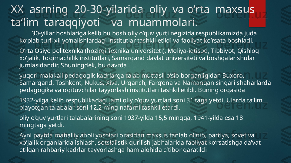          30-yillar boshlariga kelib bu bosh oliy o‘quv yurti negizida respublikamizda juda 
ko‘plab turli xil yo‘nalishlardagi institutlar tashkil etildi va faoliyat ko‘rsata boshladi. 
O‘rta Osiyo politexnika (hozirgi Texnika universiteti), Moliya-iqtisod, Tibbiyot, Qishloq 
xo‘jalik, To‘qimachilik institutlari, Samarqand davlat universiteti va boshqalar shular 
jumlasidandir. Shuningdek, bu davrda 
yuqori malakali pedagogik kadrlarga talab muttasil o‘sib borganligidan Buxoro, 
Samarqand, Toshkent, Nukus, Xiva, Urganch, Farg‘ona va Namangan singari shaharlarda 
pedagogika va o‘qituvchilar tayyorlash institutlari tashkil etildi.  Buning orqasida 
1932-yilga kelib respublikadagi jami oliy o‘quv yurtlari soni 31 taga yetdi. Ularda ta’lim 
olayotgan talabalar soni 12,2 ming nafarni tashkil etardi. 
oliy o‘quv yurtlari talabalarining soni 1937-yilda 15,5 mingga, 1941-yilda esa 18 
mingtaga yetdi. 
Ayni paytda mahalliy aholi yoshlari orasidan maxsus tanlab olinib, partiya, sovet va 
xo‘jalik organlarida ishlash, sotsialistik qurilish jabhalarida faoliyat ko‘rsatishga da’vat 
etilgan rahbariy kadrlar tayyorlashga ham alohida e’tibor qaratildiXX  asrning  20-30-yilarida  oliy  va o‘rta  maxsus  
ta‘lim  taraqqiyoti    va  muammolari.   