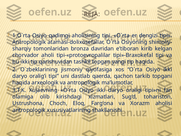 RE J A:

1. O`rta  Osiyo  qadimgi  aholisining  tipi.  «O`rta  er  dengizi  tipi». 
Antropologik  atamasi-dolixosefallar,  O`rta  Osiyoning  shimoliy-
sharqiy  tomonlaridan  bronza  davridan  e’tiboran  kirib  kelgan 
chorvador  aholi  tipi-«protoevropalilar  tipi»-Braxokefal  tipi  va 
bu ikki tip qarishuvidan tashkil topgan yangi tip haqida.

2.   O`zbeklarining  jismoniy  qiyofasiga  xos  “O`rta  Osiyo  ikki 
daryo  oralig’i  tipi”  uni  dastlab  qaerda,  qachon  tarkib  topgani 
haqida arxeologik va antropologik ma’lumotlar, 

3. T.K.  Xujaevning  «O`rta  Osiyo  ikki  daryo  oraligi  tipi»ni  fan 
olamiga  olib  kirishdagi  xizmatlari,  Sug‘d,  tohariston, 
Ustrushona,  Choch,  Eloq,  Farg‘ona  va  Xorazm  aholisi 
antropologik xususiyatlarining shakllanishi 