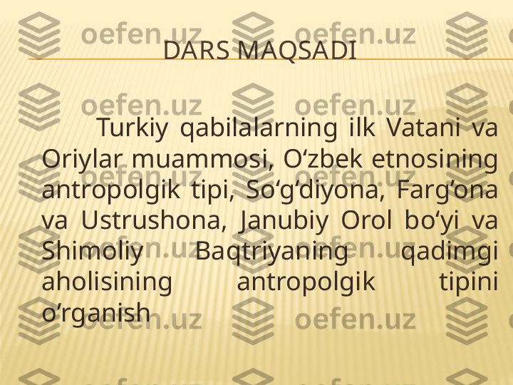 DARS MAQSADI
              Turkiy  qabilalarning  ilk  Vatani  va 
Oriylar  muammosi, O‘zbek etnosining 
antropolgik  tipi,  So‘g‘diyona,  Farg’ona 
va  Ustrushona,  Janubiy  Orol  bo‘yi  va 
Shimoliy  Baqtriyaning  qadimgi 
aholisining  antropolgik  tipini 
o’rganish 