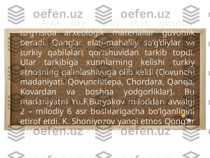 Antik  davr  turkiy  etnik  guruhlari 
to‘g‘risida  arxeologik  materiallar  guvohlik 
beradi.  Qang‘ar  elati-mahalliy  so‘g‘diylar  va 
turkiy  qabilalari  qorishuvidan  tarkib  topdi. 
Ular  tarkibiga  xunnlarning  kelishi  turkiy 
etnosning qalinlashivuga olib keldi (Qovunchi 
madaniyati.  Qovunchitepa,  Chordara,  Qanqa, 
Kovardan  va  boshqa  yodgorliklar).  Bu 
madaniyatni  Yu.F.Buryakov  miloddan  avvalgi 
2  –  milodiy  6  asr  boshlarigacha  bo‘lganligini 
etirof etdi. K. Shoniyozov yangi etnos Qong‘ar 
elati tashkil topganligini ilmiy asosladi 