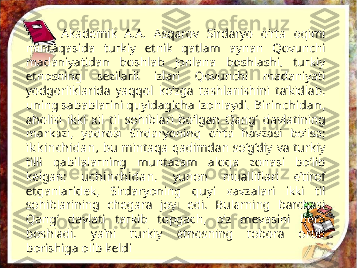 Akademik  A.A.  Asqarov  Sirdaryo  o‘rta  oqimi 
mintaqasida  turkiy  etnik  qatlam  aynan  Qovunchi 
madaniyatidan  boshlab  jonlana  boshlashi,  turkiy 
etnosning  sezilarli  izlari  Qovunchi  madaniyati 
yodgorliklarida  yaqqol  ko‘zga  tashlanishini  ta’kidlab, 
uning sabablarini quyidagicha izohlaydi.  Birinchidan,  
aholisi  ikki  xil  til  sohiblari  bo‘lgan  Qang‘  davla tining 
markazi,  yadrosi  Sirdaryoning  o‘rta  havzasi  bo‘lsa; 
ik k inchidan ,  bu  mintaqa  qadimdan  so‘g‘diy  va  turkiy 
tilli  qabilalarning  muntazam  aloqa  zonasi  bo‘lib 
kelgan;  uchinchidan,   yunon  mualliflari  e’tirof 
etganlaridek,  Sirdaryoning  quyi  xavzalari  ikki  til 
sohiblarining  chegara  joyi  edi.  Bularning  barchasi 
Qang‘  davlati  tarkib  topgach,  o‘z  mevasini  bera 
boshladi,  ya’ni  turkiy  etnosning  tobora  ortib 
borishiga olib keldi 