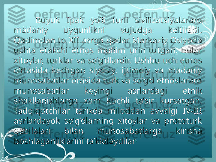 Buyuk  Ipak  yo‘li  turli  sivilizatsiyalararo 
madaniy  uygunlikni  vujudga  keltiradi. 
Qadimdan to XII asrga qadar Markaziy Osiyoda 
uchta  etakchi  etnos  muhim  urin  tutgan.  Bular 
xitoylar,  turklar  va  so‘g‘dlardir.  Ushbu  uch  etnos 
o‘rtasida  kechgan  siyosiy,  ijtimoiy  va  madaniy 
munosabatlar orasida turk va so‘g‘d etnoslararo 
munosabatlar  keyingi  asrlardagi  etnik 
shakllanishlarga  xam  kuchli  ta’sir  kursatgan. 
Tadqiqotchilar  tarixda  miloddan  avvalgi  IV-III 
asrlardayok  so‘g‘dlarning  xitoylar  va  prototurk 
qabilalari  bilan  munosabatlarga  kirisha 
boshlaganliklarini ta’kidlaydilar 