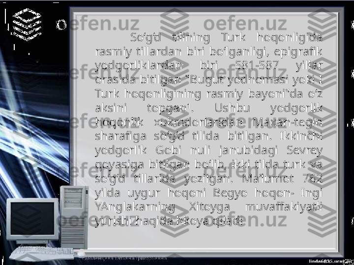 So‘g‘d  tilining  Turk  hoqonligida 
rasmiy  tillardan  biri  bo‘lganligi,  epigrafik 
yodgorliklardan  biri  581-587  yillar 
orasida  bitilgan  "Bugut  yodnomasi  yoki  I 
Turk  hoqonligining  rasmiy  bayoni"da  o‘z 
aksini  topgan 1
.  Ushbu  yodgorlik 
hoqonlik  xukmdorlaridan  Maxan-tegin 
sharafiga  so‘g‘d  tilida  bitilgan.  Ikkinchi 
yodgorlik  Gobi  nuli  janubidagi  Sevrey 
qoyasiga  bitilgan  bo‘lib,  ikki  tilda  turk  va 
so‘g‘d  tillarida  yozilgan.  Ma’lumot  762 
yilda  uygur  hoqoni  Begyo  hoqon-  Ingi 
YAnglakarning  Xitoyga  muvaffakiyatli 
yurishi haqida hkoya qiladi 