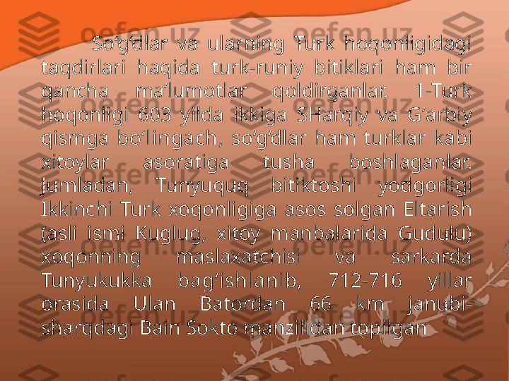 So‘g‘dlar  va  ularning  Turk  hoqonligidagi 
ta q dirlari  haqida  turk-runiy  bitiklari  h am  bir  
qancha  ma’lumotlar  qoldirganlar.  1-Turk 
hoqonligi  603  yilda  ikkiga  SHarqiy  va  G ’ arbiy 
qismga  bo‘lingach,  so‘g‘dlar  h am  turklar  kabi 
xitoylar  asoratiga  tusha  boshlaganlar. 
Jumladan,  Tunyu q u q  bitiktoshi  yodgorligi 
Ikkinchi  Turk  xo qo nligiga  asos  solgan  Eltarish 
(asli  ismi  Kuglug,  xitoy  manbalarida  Gudulu) 
x oqonning  maslaxatchisi  va  sarkarda 
Tunyukukka  bag‘ishlanib,  712-716  yillar 
orasida  Ulan  Batordan  66  km  janubi-
sharqdagi Bain Sokto manzilidan topilgan 