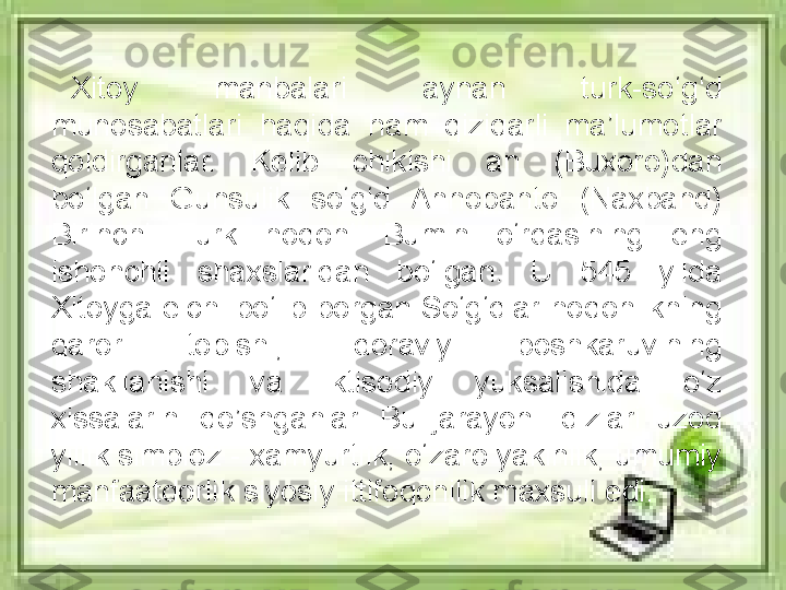 Xitoy  manbalari  aynan  turk-so‘g‘d 
munosabatlari  haqida  h am  qiziqarli  ma’lumotlar 
qoldirganlar.  Kelib  chikishi  an  (Buxoro)dan 
bo‘lgan  Gunsulik  so‘g‘d  Annopanto  (Naxband) 
Birinchi  Turk  hoqoni  Bumin  o‘rdasining  eng 
ishonchli  shaxslaridan  bo‘lgan.  U  545  yilda 
Xitoyga elchi bo‘lib borgan So‘g‘dlar hoqonlikning 
qaror  topishi,  idoraviy  boshkaruvining 
shakllanishi  va  iktisodiy  yuksalishida  o‘z 
xissalarini  qo’ shganlar.  Bu  jarayon  ildizlari  uzoq 
yillik simbioz - xamyurtlik, o‘zaro yakinlik, umumiy 
manfaatdorlik siyosiy ittifoqchilik maxsuli edi. 