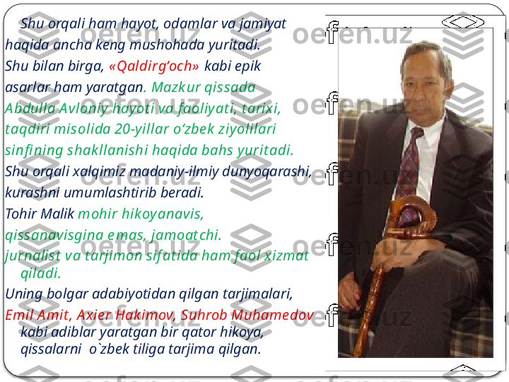 Yozuvchi ko‘pincha fantastik, ilmiy-fantastik 
va sarguzasht yo‘nalishda yozadi.       Shu orqali ham hayot, odamlar va jamiyat 
haqida ancha keng mushohada yuritadi. 
Shu bilan birga,  « Qaldirg‘och»   kabi epik 
asarlar ham yaratgan . Mazk ur qissada 
A bdulla A vloniy  hay ot i va f aoliy at i, t arix i, 
t aqdiri misolida 20-y illar o‘zbe k  ziy olilari 
sinfi ning shak llanishi haqida bahs y urit adi. 
Shu orqali xalqimiz madaniy-ilmiy dunyoqarashi, 
kurashni umumlashtirib beradi. 
Tohir Malik  mohir hik oy anavis, 
qissanavisgina e mas, jamoat chi. 
jurnalist  va t arjimon sif at ida ham f aol x izmat  
qiladi. 
Uning bolgar adabiyotidan qilgan tarjimalari, 
Emil A mit , A x ie r Hak imov, Suhrob Muhame dov  
kabi adiblar yaratgan bir qator hikoya, 
qissalarni  o`zbek tiliga tarjima qilgan.  