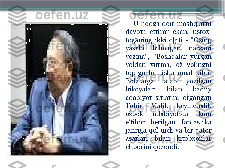        
            U  ijodga  doir  mashqlarni 
davom  ettirar  ekan,  ustoz-
toganing  ikki  ogiti  -  "Ozing ʻ ʻ ʻ
yaxshi  bilmagan  narsani 
yozma",  "Boshqalar  yurgan 
yoldan  yurma,  oz  yolingni 
ʻ ʻ ʻ
top"ga  hamisha  amal  kildi. 
Bolalarga  atab  yozilgan 
hikoyalari  bilan  badiiy 
adabiyot  sirlarini  organgan 	
ʻ
Tohir  Malik  keyinchalik 
ozbek  adabiyotida  kam 	
ʻ
e’tibor  berilgan  fantastika 
janriga  qol  urdi  va  bir  qator 	
ʻ
asarlari  bilan  kitobxonlar 
etiborini qozondi. 	
ʻ                     