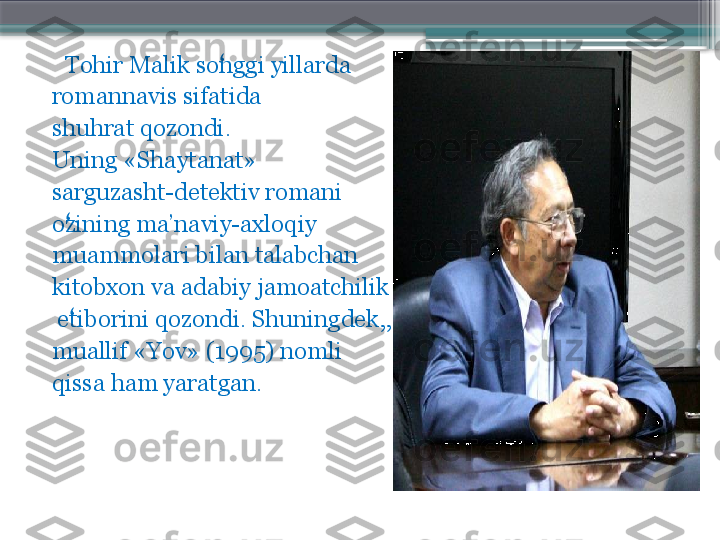      Tohir Malik songgi yillarda    ʻ
romannavis sifatida 
shuhrat qozondi. 
Uning «Shaytanat» 
sarguzasht-detektiv romani 
ozining ma’naviy-axloqiy 	
ʻ
muammolari bilan talabchan 
kitobxon va adabiy jamoatchilik
  etiborini qozondi. Shuningdek,, 
ʻ
muallif «Yov» (1995) nomli 
qissa ham yaratgan.                     