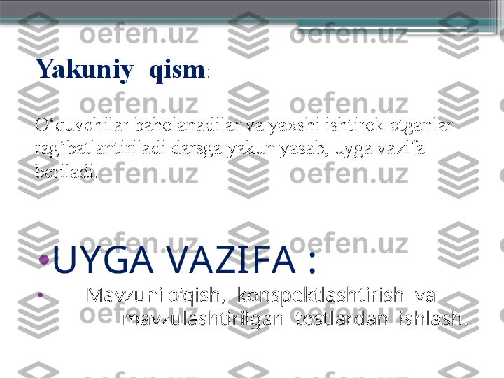 Yakuniy  qism : 
O‘quvchilar baholanadilar va yaxshi ishtirok etganlar 
rag‘batlantiriladi darsga yakun yasab, uyga vazifa 
beriladi.
•
UYGA  VA ZIFA  :  
•
        Mavzuni o‘qish,  konspektlashtirish  va        
              mavzulashtirilgan  testlardan  ishlash.
                      