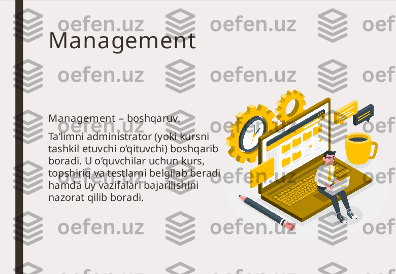 Management
Management  – boshqaruv. 
Ta’limni administrator (yoki kursni 
tashkil etuvchi o‘qituvchi) boshqarib 
boradi. U o‘quvchilar uchun kurs, 
topshiriq va testlarni belgilab beradi 
hamda uy vazifalari bajarilishini 
nazorat qilib boradi. 