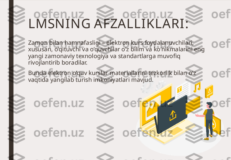 LMSN IN G AFZA LLI KLA RI :
Zamon bilan hamnafasligi – elektron kurs foydalanuvchilari, 
xususan, o‘qituvchi va o‘quvchilar o‘z bilim va ko‘nikmalarini eng 
yangi zamonaviy texnologiya va standartlarga muvofiq 
rivojlantirib boradilar. 
Bunda elektron o‘quv kurslar materiallarini tezkorlik bilan o‘z 
vaqtida yangilab turish imkoniyatlari mavjud. 