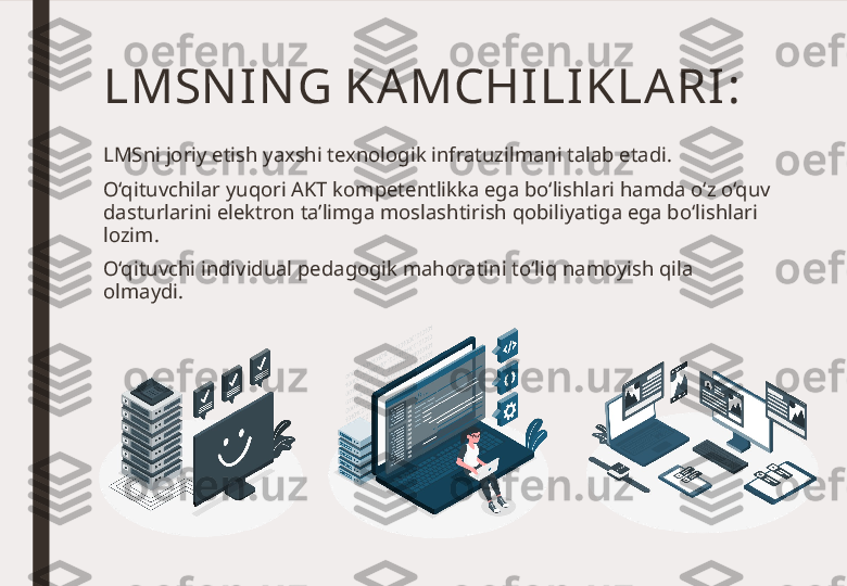 LMSN IN G KAMCHILI KLA RI :
LMSni joriy etish yaxshi texnologik infratuzilmani talab etadi. 
O‘qituvchilar yuqori AKT kompetentlikka ega bo‘lishlari hamda o‘z o‘quv 
dasturlarini elektron ta’limga moslashtirish qobiliyatiga ega bo‘lishlari 
lozim.
O‘qituvchi individual pedagogik mahoratini to‘liq namoyish qila 
olmaydi. 