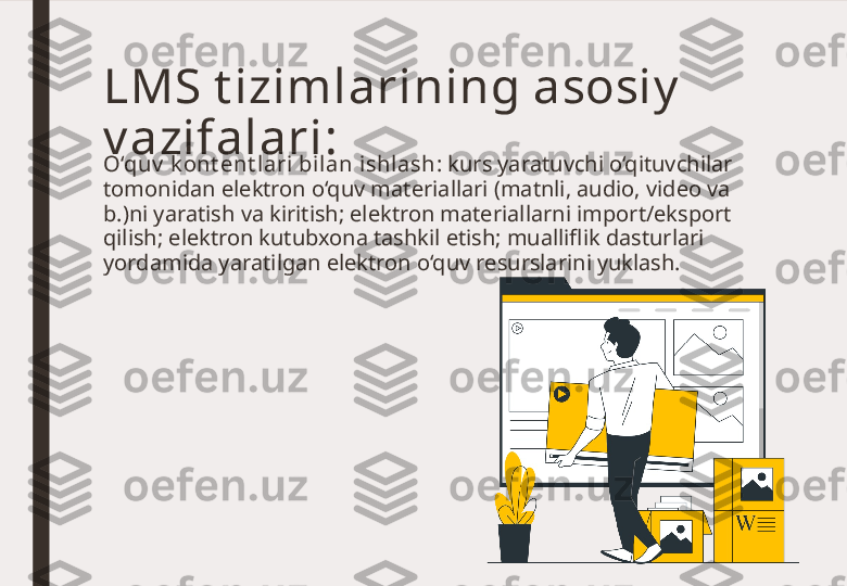 LMS t izimlarining asosiy  
v azifalari:
O‘quv  k ont ent l ari bil an ishlash : kurs yaratuvchi o‘qituvchilar 
tomonidan elektron o‘quv materiallari (matnli, audio, video va 
b.)ni yaratish va kiritish; elektron materiallarni import/eksport 
qilish; elektron kutubxona tashkil etish; mualliflik dasturlari 
yordamida yaratilgan elektron o‘quv resurslarini yuklash. 