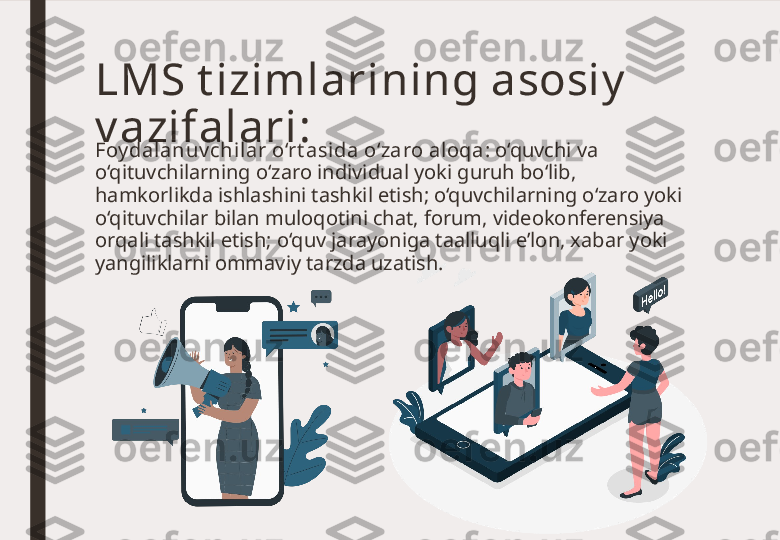 Foy dalanuv chil ar o‘rt asida o‘zaro aloqa : o‘quvchi va 
o‘qituvchilarning o‘zaro individual yoki guruh bo‘lib, 
hamkorlikda ishlashini tashkil etish; o‘quvchilarning o‘zaro yoki 
o‘qituvchilar bilan muloqotini chat, forum, videokonferensiya 
orqali tashkil etish; o‘quv jarayoniga taalluqli e’lon, xabar yoki 
yangiliklarni ommaviy tarzda uzatish.LMS t izimlarining asosiy  
v azifalari: 