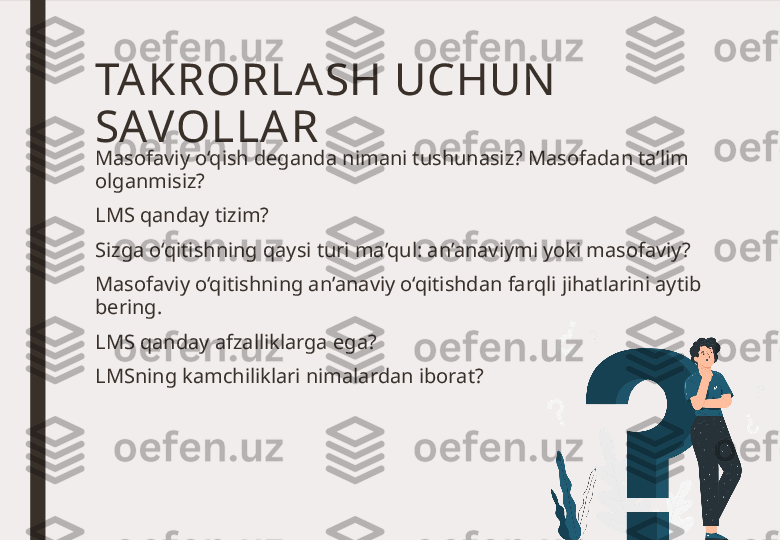 TA KRORLA SH UCHUN  
SAVOLLA R
Masofaviy o‘qish deganda nimani tushunasiz? Masofadan ta’lim 
olganmisiz? 
LMS qanday tizim? 
Sizga o‘qitishning qaysi turi ma’qul: an’anaviymi yoki masofaviy? 
Masofaviy o‘qitishning an’anaviy o‘qitishdan farqli jihatlarini aytib 
bering. 
LMS qanday afzalliklarga ega? 
LMSning kamchiliklari nimalardan iborat? 